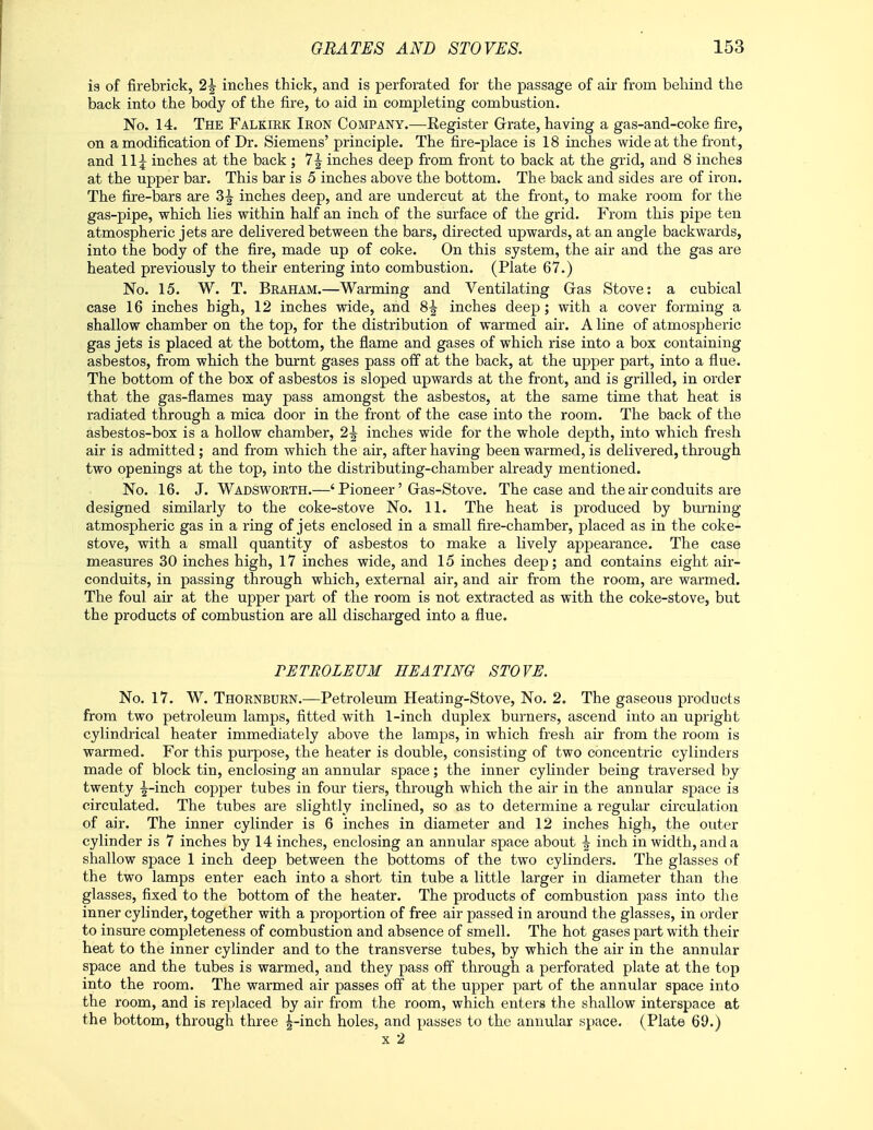 ig of firebrick, 2\ inches thick, and is perforated for the passage of air from behind the back into the body of the fire, to aid in completing combustion. No. 14. The Falkirk Iron Company.—-Register Grate, having a gas-and-coke fire, on a modification of Dr. Siemens' principle. The fire-place is 18 inches wide at the front, and 11 \ inches at the back ; 1\ inches deep from front to back at the grid, and 8 inches at the upper bar. This bar is 5 inches above the bottom. The back and sides are of iron. The fire-bars are Z\ inches deep, and are undercut at the front, to make room for the gas-pipe, which lies within half an inch of the surface of the grid. From this pipe ten atmospheric jets are delivered between the bars, directed upwards, at an angle backwards, into the body of the fire, made up of coke. On this system, the air and the gas are heated previously to their entering into combustion. (Plate 67.) No. 15. W. T. Braham.—Warming and Ventilating Gas Stove: a cubical case 16 inches high, 12 inches wide, and 8^ inches deep; with a cover forming a shallow chamber on the top, for the distribution of warmed air. A line of atmospheric gas jets is placed at the bottom, the flame and gases of which rise into a box containing asbestos, from which the burnt gases pass off at the back, at the upper part, into a flue. The bottom of the box of asbestos is sloped upwards at the front, and is grilled, in order that the gas-flames may pass amongst the asbestos, at the same time that heat is radiated through a mica door in the front of the case into the room. The back of the asbestos-box is a hollow chamber, 2\ inches wide for the whole depth, into which fresh air is admitted; and from which the air, after having been warmed, is delivered, through two openings at the top, into the distributing-chamber already mentioned. No. 16. J. Wadsworth.—' Pioneer' Gras-Stove. The case and the air conduits are designed similarly to the coke-stove No. 11. The heat is produced by burning atmospheric gas in a ring of jets enclosed in a small fire-chamber, placed as in the coke- stove, with a small quantity of asbestos to make a lively appearance. The case measures 30 inches high, 17 inches wide, and 15 inches deep; and contains eight air- conduits, in passing through which, external air, and air from the room, are warmed. The foul air at the upper part of the room is not extracted as with the coke-stove, but the products of combustion are all discharged into a flue. TETROLEUM HEATING STOVE. No. 17. W. Thornburn.—Petroleum Heating-Stove, No. 2. The gaseous products from two petroleum lamps, fitted with 1-inch duplex burners, ascend into an upright cylindrical heater immediately above the lamps, in which fresh air from the room is warmed. For this purpose, the heater is double, consisting of two concentric cylinders made of block tin, enclosing an annular space; the inner cylinder being traversed by twenty -^-inch copper tubes in four tiers, through which the air in the annular space is circulated. The tubes are slightly inclined, so as to determine a regular circulation of air. The inner cylinder is 6 inches in diameter and 12 inches high, the outer cylinder is 7 inches by 14 inches, enclosing an annular space about \ inch in width, and a shallow space 1 inch deep between the bottoms of the two cylinders. The glasses of the two lamps enter each into a short tin tube a little larger in diameter than the glasses, fixed to the bottom of the heater. The products of combustion pass into the inner cylinder, together with a proportion of free air passed in around the glasses, in order to insure completeness of combustion and absence of smell. The hot gases part with their heat to the inner cylinder and to the transverse tubes, by which the air in the annular space and the tubes is warmed, and they pass off through a perforated plate at the top into the room. The warmed air passes off at the upper part of the annular space into the room, and is replaced by air from the room, which enters the shallow interspace at the bottom, through three ^-inch holes, and passes to the annular space. (Plate 69.) x 2