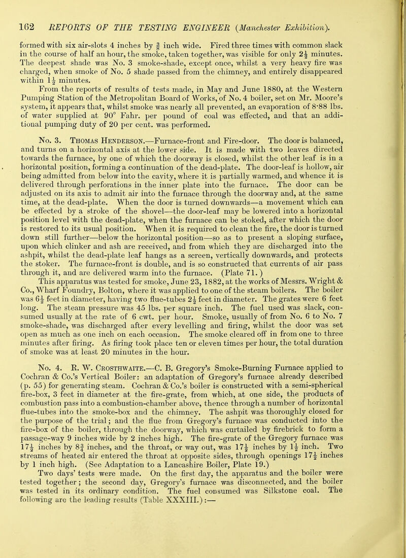 formed with six air-slots 4 inches by f inch wide. Fired three times with common slack in the course of half an hour, the smoke, taken together, was visible for only 2\ minutes. The deepest shade was No. 3 smoke-shade, except once, whilst a very heavy fire was charged, when smoke of No. 5 shade passed from the chimney, and entirely disappeared within 1^ minutes. From the reports of results of tests made, in May and June 1880, at the Western Pumping Station of the Metropolitan Board of Works, of No. 4 boiler, set on Mr. Moore's system, it appears that, whilst smoke was nearly all prevented, an evaporation of 8-88 lbs. of water supplied at 90° Fahr. per pound of coal was effected, and that an addi- tional pumping duty of 20 per cent, was performed. No. 3. Thomas Henderson.—Furnace-front and Fire-door. The door is balanced, and turns on a horizontal axis at the lower side. It is made with two leaves directed towards the furnace, by one of which the doorway is closed, whilst the other leaf is in a horizontal position, forming a continuation of the dead-plate. The door-leaf is hollow, air being admitted from below into the cavity, where it is partially warmed, and whence it is delivered through perforations in the inner plate into the furnace. The door can be adjusted on its axis to admit air into the furnace through the doorway and, at the same time, at the dead-plate. When the door is turned downwards—a movement which can be effected by a stroke of the shovel—the door-leaf may be lowered into a horizontal position level with the dead-plate, when the furnace can be stoked, after which the door is restored to its usual position. When it is required to clean the fire, the door is turned down still further—below the horizontal position—so as to present a sloping surface, upon which clinker and ash are received, and from which they are discharged into the ashpit, whilst the dead-plate leaf hangs as a screen, vertically downwards, and protects the stoker. The furnace-front is double, and is so constructed that currents of air pass through it, and are delivered warm into the furnace. (Plate 71.) This apparatus was tested for smoke, June 23, 1882, at the works of Messrs. Wright & Co., Wharf Foundry, Bolton, where it was applied to one of the steam boilers. The boiler was 6^- feet in diameter, having two flue-tubes 2\ feet in diameter. The grates were 6 feet long. The steam pressure was 45 lbs. per square inch. The fuel used was slack, con- sumed usually at the rate of 6 cwt. per hour. Smoke, usually of from No. 6 to No. 7 smoke-shade, was discharged after every levelling and firing, whilst the door was set open as much as one inch on each occasion. The smoke cleared off in from one to three minutes after firing. As firing took place ten or eleven times per hour, the total duration of smoke was at least 20 minutes in the hour. No. 4. E. W. Crosthwaite.—C. B. Gregory's Smoke-Burning Furnace applied to Cochran & Co.'s Vertical Boiler: an adaptation of Gregory's furnace already described ( p. 55) for generating steam. Cochran & Co.'s boiler is constructed with a semi-spherical fire-box, 3 feet in diameter at the fire-grate, from which, at one side, the products of combustion pass into a combustion-chamber above, thence through a number of horizontal flue-tubes into the smoke-box and the chimney. The ashpit was thoroughly closed for the purpose of the trial; and the flue from Gregory's furnace was conducted into the fire-box of the boiler, through the doorway, which was curtailed by firebrick to form a passage-way 9 inches wide by 2 inches high. The fire-grate of the Gregory furnace was \1\ inches by 8| inches, and the throat, or way out, was 17\ inches by 1^ inch. Two streams of heated air entered the throat at opposite sides, through openings 17|- inches by 1 inch high. (See Adaptation to a Lancashire Boiler, Plate 19.) Two days' tests were made. On the first day, the apparatus and the boiler were tested together; the second day, Gregory's furnace was disconnected, and the boiler was tested in its ordinary condition. The fuel consumed was Silkstone coal. The following are the leading results (Table XXXIII.):—