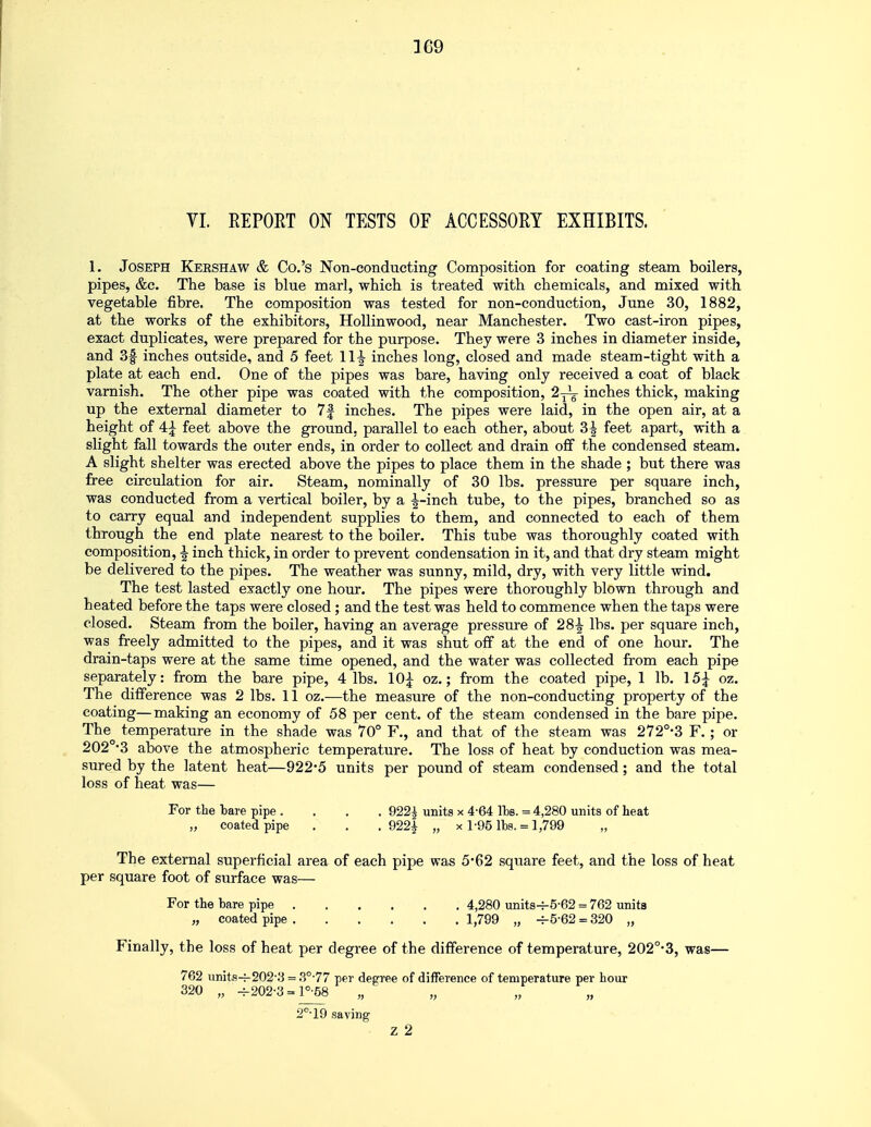 VI. EE PORT ON TESTS OF ACCESSORY EXHIBITS. 1. Joseph Kershaw & Co.'s Non-conducting Composition for coating steam boilers, pipes, &c. The base is blue marl, which is treated with chemicals, and mixed with vegetable fibre. The composition was tested for non-conduction, June 30, 1882, at the works of the exhibitors, Hollinwood, near Manchester. Two cast-iron pipes, exact duplicates, were prepared for the purpose. They were 3 inches in diameter inside, and 3f inches outside, and 5 feet 11^ inches long, closed and made steam-tight with a plate at each end. One of the pipes was bare, having only received a coat of black varnish. The other pipe was coated with the composition, 2-^ inches thick, making up the external diameter to 7f inches. The pipes were laid, in the open air, at a height of 4£ feet above the ground, parallel to each other, about 3| feet apart, with a slight fall towards the outer ends, in order to collect and drain off the condensed steam. A slight shelter was erected above the pipes to place them in the shade ; but there was free circulation for air. Steam, nominally of 30 lbs. pressure per square inch, was conducted from a vertical boiler, by a -|-inch tube, to the pipes, branched so as to carry equal and independent supplies to them, and connected to each of them through the end plate nearest to the boiler. This tube was thoroughly coated with composition, \ inch thick, in order to prevent condensation in it, and that dry steam might be delivered to the pipes. The weather was sunny, mild, dry, with very little wind. The test lasted exactly one hour. The pipes were thoroughly blown through and heated before the taps were closed ; and the test was held to commence when the taps were closed. Steam from the boiler, having an average pressure of 28|- lbs. per square inch, was freely admitted to the pipes, and it was shut off at the end of one hour. The drain-taps were at the same time opened, and the water was collected from each pipe separately: from the bare pipe, 4 lbs. 10£ oz.; from the coated pipe, 1 lb. 15£ oz. The difference was 2 lbs. 11 oz.—the measure of the non-conducting property of the coating—making an economy of 58 per cent, of the steam condensed in the bare pipe. The temperature in the shade was 70° F., and that of the steam was 272°-3 F. ; or 202O-3 above the atmospheric temperature. The loss of heat by conduction was mea- sured by the latent heat—922-5 units per pound of steam condensed; and the total loss of heat was— The external superficial area of each pipe was 5*62 square feet, and the loss of heat per square foot of surface was— Finally, the loss of heat per degree of the difference of temperature, 202°*3, was— For the bare pipe . „ coated pipe . 922^ units x 4-64 Its. = 4,280 units of heat . 922| „ x 1-95 lbs. = 1,799 For the bare pipe coated pipe 4,280 units^-5-62 = 762 unita 1,799 „ -=-5-62 = 320 „