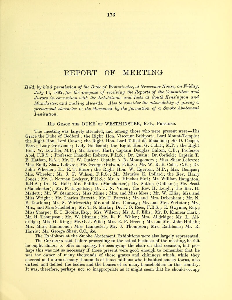 BEPOBT OF MEETING Held, by kind permission of the Duke of Westminster, at Grosvenor House, on Friday, July 14, 1882, for the purpose of receiving the Reports of the Committees and Jurors in connection with the Exhibitions and Tests at South Kensington and Manchester, and making Awards. Also to consider the advisability of giving a permanent character to the Movement by the formation of a Smoke Abatement Institution. His Grace the DUKE of WESTMINSTER, K.G., Presided. The meeting was largely attended, and among those who were present were—His Grace the Duke of Bedford ; the Right Hon. Viscount Bridport; Lord Mount-Temple ; the Right Hon. Lord Crewe; the Right Hon. Lord Talbot de Maiahide ; Sir D. Cooper, Bart.; Lady Grosvenor; Lady Goldsmid; the Right Hon. G. Cubitt, M.P.; the Right Hon. W. Lowther, M.P.; Mr. Ernest Hart; Captain Douglas Galton, C.B.; Professor Abel, F.R.S.; Professor Chandler Roberts, F.R.S.; Dr. Quain ; Dr. Corfield ; Captain T. B. Hathan, R.A.; Mr. T. W. Cutler ; Captain A. N*. Montgomery ; Miss Shaw Lefevre; Miss Emily Shaw Lefevre ; Mr. George Godwin, F.R.S.; Mr. W. R. E. Coles, C.E.; Dr. John Wheeler; Dr. E. T. Ensor; the Right Hon. W. Egerton, M.P.; Mrs. Bompas ; Mrs. Wheeler; Mr. J. F. Wilson, F.R.S.; Mr. Maurice E. Pollard; the Rev. Harry Jones ; Mr. J. Norman Lockyer, F.R.S.; Mr. A. Hinckes Bird ; Mr. William Haughton, R.H.S.; Dr. B. Holt; Mr. Phillips (Manchester); Dr. Sutton (Oldham); Mr. Scott (Manchester); Mr. F. Ingoldsby; Dr. J. N. Vinen; the Rev. H. Leigh; the Rev. H. Mallett; Mr. W. Staunton; Miss Milne ; Mrs. and Miss Moss ; Mr. W. Ellis ; Mrs. and Miss Wright; Mr. Charles Barrett; Mr. T. Barrett; Mr. and Mrs. Debenham; Mr. N. B. Dawkins ; Mr. S. Wirkworth; Mr. and Mrs. Conway; Mr. and Mrs. Webster; Mr., Mrs., and Miss Schollelin ; Mr. T. S. Marks ; Dr. J. 0. Rees, F.R.S.; E. Gwynne, Esq.; Miss Sharpe; E. C. Robins, Esq.; Mrs. Wilson ; Mr. A. J. Ellis; Mr. D. Kinnear Clark ; Mr. H. Thompson; Mr. W. Pitman; Mr. R. F. Whier; Mrs. Alldridge; Mr. L. All- dridge ; Miss G. King ; Mr. G. J. Wild ; Mrs. E. F. Green ; Mr. and Mrs. John Hullah; Mrs. Mark Hammond; Miss Lankester; Mr. J. Thompson; Mrs. Rathbone; Mr. R. Harris; Mr. George Shaw, C.C., &c. The Exhibitors at the Smoke Abatement Exhibitions were also largely represented. The Chairman said, before proceeding to the actual business of the meeting, he felt he ought almost to offer an apology for occupying the chair on that occasion, but per- haps this was not so necessary if those present were good enough to remember that he was the owner of many thousands of those grates and chimneys which, while they cheered and warmed many thousands of those millions who inhabited smoky towns, also dirtied and defiled the bodies and the houses of so many householders in this country. It was, therefore, perhaps not so inappropriate as it might seem that he should occupy