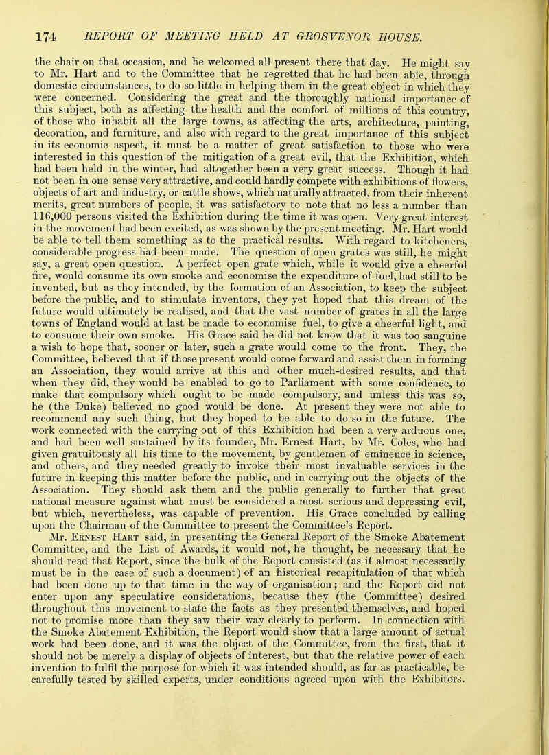 the chair on that occasion, and he welcomed all present there that day. He might say to Mr. Hart and to the Committee that he regretted that he had been able, through domestic circumstances, to do so little in helping them in the great object in which they were concerned. Considering the great and the thoroughly national importance of this subject, both as affecting the health and the comfort of millions of this country, of those who inhabit all the large towns, as affecting the arts, architecture, painting, decoration, and furniture, and also with regard to the great importance of this subject in its economic aspect, it must be a matter of great satisfaction to those who were interested in this question of the mitigation of a great evil, that the Exhibition, which had been held in the winter, had altogether been a very great success. Though it had not been in one sense very attractive, and could hardly compete with exhibitions of flowers, objects of art and industry, or cattle shows, which naturally attracted, from their inherent merits, great numbers of people, it was satisfactory to note that no less a number than 116,000 persons visited the Exhibition during the time it was open. Very great interest in the movement had been excited, as was shown by the present meeting. Mr. Hart would be able to tell them something as to the practical results. With regard to kitcheners, considerable progress had been made. The question of open grates was still, he might say, a great open question. A perfect open grate which, while it would give a cheerful fire, would consume its own smoke and economise the expenditure of fuel, had still to be invented, but as they intended, by the formation of an Association, to keep the subject before the public, and to stimulate inventors, they yet hoped that this dream of the future would ultimately be realised, and that the vast number of grates in all the large towns of England would at last be made to economise fuel, to give a cheerful light, and to consume their own smoke. His Grace said he did not know that it was too sanguine a wish to hope that, sooner or later, such a grate would come to the front. They, the Committee, believed that if those present would come forward and assist them in forming an Association, they would arrive at this and other much-desired results, and that when they did, they would be enabled to go to Parliament with some confidence, to make that compulsory which ought to be made compulsory, and unless this was so, he (the Duke) believed no good would be done. At present they were not able to recommend any such thing, but they hoped to be able to do so in the future. The work connected with the carrying out of this Exhibition had been a very arduous one, and had been well sustained by its founder, Mr. Ernest Hart, by Mr. Coles, who had given gratuitously all his time to the movement, by gentlemen of eminence in science, and others, and they needed greatly to invoke their most invaluable services in the future in keeping this matter before the public, and in carrying out the objects of the Association. They should ask them and the public generally to further that great national measure against what must be considered a most serious and depressing evil, but which, nevertheless, was capable of prevention. His Grace concluded by calling upon the Chairman of the Committee to present the Committee's Eeport. Mr. Ernest Hart said, in presenting the General Eeport of the Smoke Abatement Committee, and the List of Awards, it would not, he thought, be necessary that he should read that Report, since the bulk of the Report consisted (as it almost necessarily must be in the case of such a document) of an historical recapitulation of that which had been done up to that time in the way of organisation; and the Report did not enter upon any speculative considerations, because they (the Committee) desired throughout this movement to state the facts as they presented themselves, and hoped not to promise more than they saw their way clearly to perform. In connection with the Smoke Abatement Exhibition, the Report would show that a large amount of actual work had been done, and it was the object of the Committee, from the first, that it should not be merely a display of objects of interest, but that the relative power of each invention to fulfil the purpose for which it was intended should, as far as practicable, be carefully tested by skilled experts, under conditions agreed upon with the Exhibitors.