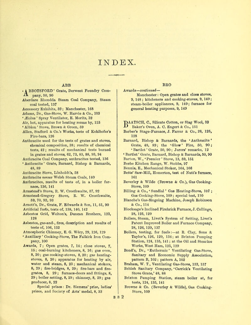 INDEX. ABB < A BBOTSFORD' Grate, Derwent Foundry Com- A- pany, 50, 90 Aberdare Rhondda Steam Coal Company, Steam coal tested, 137 Accessory Exhibits, 32; Manchester, 168 Adams, Dr., Gas-Stove, W. Harvie & Co., 103 ' iEolus ' Spray Ventilator, E. Moritz, 32 Air, hot, apparatus for heating rooms by, 115 * Albion ' Stove, Brown & Green, 59 Allen, Stafford & Co.'s Works, tests of Kohlhofer's Fire-bars, 126 Anthracite used for the tests of grates and stoves, chemical composition, 38; results of chemical tests, 42 ; results of mechanical tests burned in grates and stoves, 62, 73, 83, 88, 93, 94 Anthracite Coal Company, anthracites tested, 136 * Anthracite' Grate, Barnard, Bishop & Barnards, 48, 89 Anthracite Stove, Lonholdt's, 58 Anthracite versus Welsh Steam Coals, 140 Anthracites, results of tests of, in a boiler fur- nace, 136, 141 Armstead's Stove, R. W. Crosthwaite, 57, 92 Armstead-Gregory Stove, K. W. Crosthwaite, 59, 70, 92, 93 Arnott's, Dr., Grate, F. Edwards & Son, 11, 51, 90 Artificial fuels, tests of, 138, 140, 142 Asbestos Grid, Welton's, Duncan Brothers, 123, 128 Asbestos, gas-and-, fires, description and results of tests of, 106, 152 Atmospheric Chimney, E. G. Wery, 29, 126, 129 ' Auxiliary ' Cooking-Stove, The Falkirk Iron Com- pany, 100 Awards, 7; Open grates, 7, 14; close stoves, 7, 15; coal-burning kitcheners, 8, 16; gas oven, 8, 20 ; gas cooking-stoves, 8, 20 ; gas heating- stoves, 8, 20; apparatus for heating by air, water and steam, 8, 23 ; mechanical stokers, 8, 29 ; fire-bridges, 8, 29; fire-bars and fire- grates, 8, 29 ; furnace-doors and fittings, 8, 29 ; boiler setting, 8, 29 ; chimney, 8, 29 ; gas producer, 8, 22 Special prizes: Dr. Siemens' prize, ladies' prizes, and Society of Arts' medal, 8, 33 BRO Awards—continued— Manchester: Open grates and close stoves, 9, 148 ; kitcheners and cooking-stoves, 9, 149 ; steam-boiler appliances, 9, 149; furnace for general heating purposes, 9, 149 BAATSCH, C, Silicate Cotton, or Slag Wool, 32 Baker's Oven, A. C. Engert & Co., 151 Barber's Stage-Furnace, J. Farrar & Co., 28, 125, 128 Barnard, Bishop & Barnards, the ' Anthracite ' Grate, 48, 89; the ' Glow' Fire, 50, 90 ; ' Bartlet' Grate, 50, 90 ; Jurors' remarks, 12 1 Bartlet' Grate, Barnard, Bishop & Barnards, 50, 90 Barton, W., 'Premier ' Stove, 13, 59, 151 Beebe Kitchen Range, W. Stobbs, 97 Bennis, E., Mechanical Stoker, 164, 166 Betts' Saw-Mill, Homerton, test of Nutt's furnace, 161 Beverley & Wilde (Browne & Co.), Gas Cooking- Stove, 109 Billing & Co., * Sundial' Gas Heating-Stove, 107 ; Gas Cooking-Stove, 109; special test, 110 Blanche's Gas-Singeing Machine, Joseph Robinson & Co., 114 Blocksage's Inclined Firebrick Furnace, J. Collinge, 28, 125, 129 Boilers, Steam, Livet's System of Setting, Livet's Patent Improved Boiler and Furnace Company, 28,126,129, 137 Boilers, testing, for fuels :—at R. Clay, Sons & Taylor's, 126, 129, 134; at Brixton Pumping Station, 124, 135, 141; at the Oil and Stearine Works, West Ham, 125, 129 Bond's, Dr., ' Euthermic' Ventilating Gas-Stove, Sanitary and Economic Supply Association, pattern B, 102 ; pattern A, 102 Braham, W. T., Ventilating Gas-Stove, 153, 157 British Sanitary Company, 'Carrick's Ventilating Stove Grate,' 48, 88 Brixton Pumping Station, steam boiler at, for tests, 124, 135, 141 Browne & Co. (Beverley & Wilde), Gas Cooking- Stove, 109