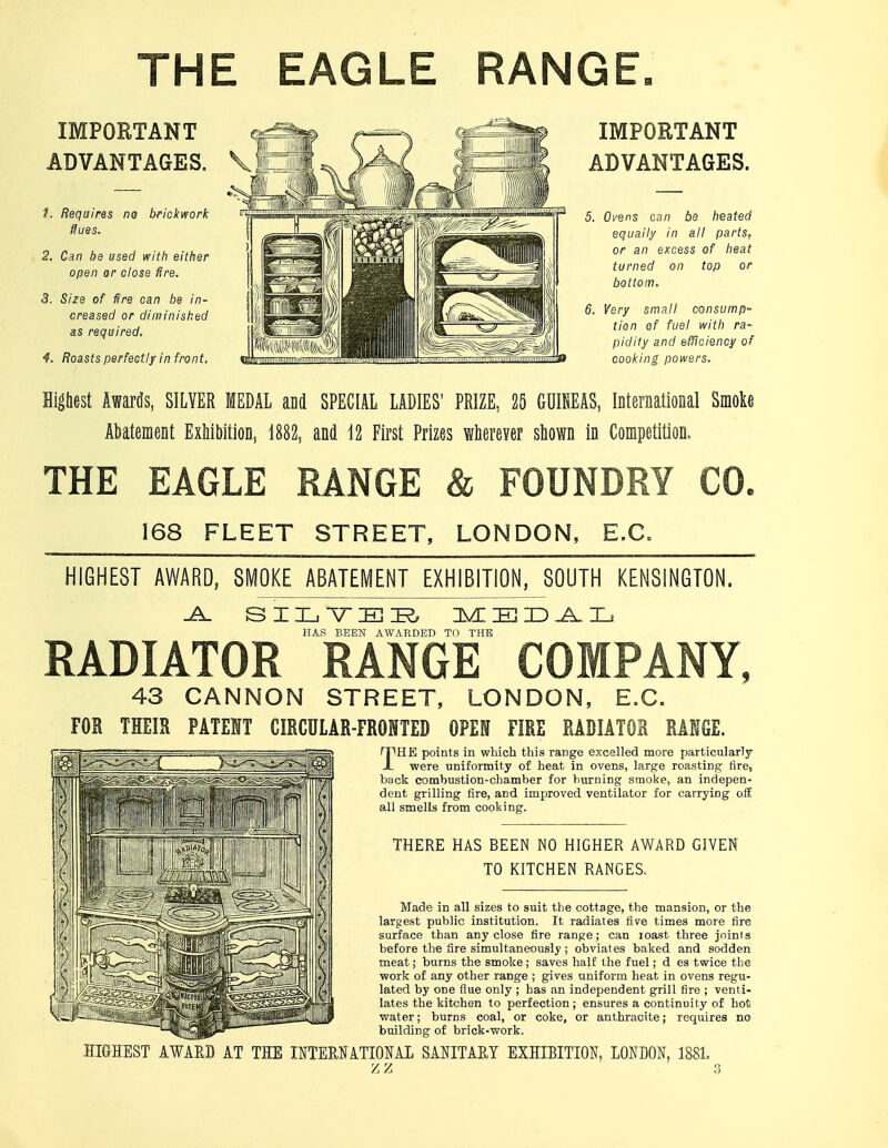 THE EAGLE RANGE IMPORTANT ADVANTAGES. 1. Requires na brickwork flues. 2. Can be used with either open or close tire. 3. Size of fire can be in- Greased or diminished as required. 4. Roasts perfectly in front. IMPORTANT ADVANTAGES. 5. Ovens can be heated equally in all parts, or an excess of heat turned on top or bottom. 6. Very small consump- tion of fuel with ra- pidity and efficiency of cooking powers. Highest Awards, SILVER MEDAL and SPECIAL LADIES' PRIZE, 25 GUINEAS, International Smoke Abatement Exhibition, 1882, and 12 First Prizes wherever shown in Competition, THE EAGLE RANGE & FOUNDRY CO. 168 FLEET STREET, LONDON, E.G. HIGHEST AWARD, SMOKE ABATEMENT EXHIBITION, SOUTH KENSINGTON. -A. SILYER MEDAL HAS BEEN AWARDED TO THE RADIATOR RANGE COMPANY 43 CANNON STREET, LONDON, E.G. TOR THEIR PATENT CIRCULAR-FRONTED OPEN FIRE RADIATOR RANGE. THE points in which this range excelled more particularly were uniformity of heat in ovens, large roasting fire, back combustion-chamber for burning smoke, an indepen- dent grilling fire, and improved ventilator for carrying off all smells from cooking. THERE HAS BEEN NO HIGHER AWARD GIVEN TO KITCHEN RANGES, Made in all sizes to suit the cottage, the mansion, or the largest public institution. It radiates five times more fire surface than any close fire range; can roast three joints before the fire simultaneously ; obviates baked and sodden meat; burns the smoke; saves half the fuel; d es twice the work of any other range ; gives uniform heat in ovens regu- lated by one flue only ; has an independent grill fire ; venti- lates the kitchen to perfection; ensures a continuity of hot water; burns coal, or coke, or anthracite; requires no building of brick-work. HIGHEST AWARD AT THE INTERNATIONAL SANITARY EXHIBITION. LONDON, 1881.