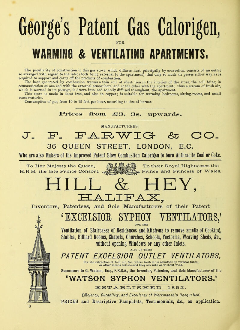 George's Patent Gas Calorigen, FOR WARMING & VENTILATING APARTMENTS. The peculiarity of construction in this gas stove, which diffuses heat principally by convection, consists of an outlet so arranged with regard to the inlet (both being external to the apartment) that only so much air passes either way as is required to support and carry off the products of combustion. The heat generated by combustion warms a thin coil of sheet iron in the interior of the stove, the coil being in communication at one end with the external atmosphere, and at the other with the apartment; thus a stream of fresh air, which is warmed in its passage, is drawn into, and equally diffused throughout, the apartment. This stove is made in sheet iron, and also in copper; is suitable for warming bedrooms, sitting-rooms, and small conservatories. Consumption of gas, from 10 to 15 feet per hour, according to size of burner. Prices from S3. 3s. upwards. MANUFACTURERS: CT. IF. FAEWIG &c GO. 36 QUEEN STREET, LONDON, E.C. Who are also Makers of the Improved Patent Slow Combustion Calorigen to burn Anthracite Coal or Coke. To Her Majesty the Queen, H.R.H. the late Prince Consort. To their Royal Highnesses the Prince and Princess of Wales. HILL & HEY, ZHZ^ZLjIIBL^IX:, Inventors, Patentees, and Sole Manufacturers of their Patent ' EXCELSIOR SYPSOI VENTILATORS,' FOR THE Ventilation of Staircases of Residences and Kitchens to remove smells of Cooking, Stables, Billiard Rooms, Chapels, Churches, Schools, Factories, Weaving Sheds, &c, without opening Windows or any other Inlets. ALSO OP THEIR PATENT EXCELSIOR OUTLET VENTILATORS, For the extraction o£ foul air, &c., where fresh air is admitted by vertical tubes, or other means below—and they act with or without wind. Successors to C. Watson, Esq., F.R.S.A., the Inventor, Patentee, and Sole Manufacturer of the 'WATSON SYPHON VENTILATORS,' ESTABLISHED 1852. Efficiency, Durability, and Excellency of Workmanship Unequalled. PRICES and Descriptive Pamphlets, Testimonials, &c, on application.