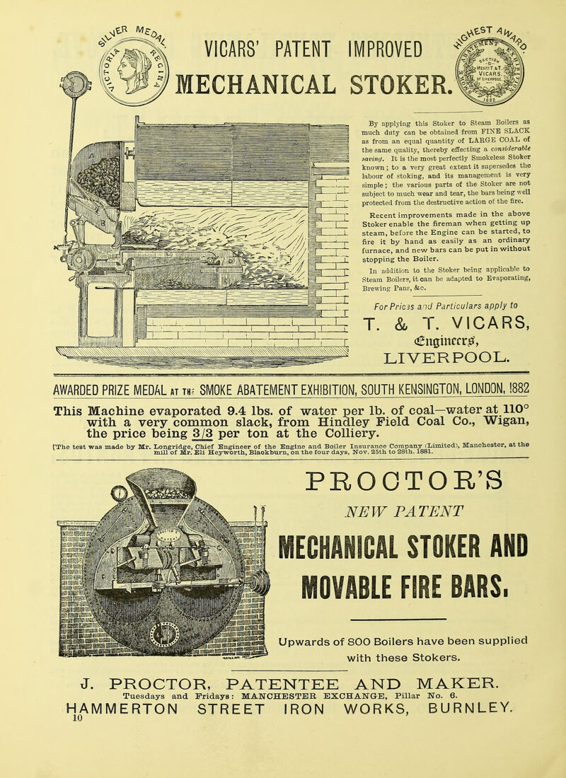 VICARS' IMPROVED STOKER. By applying this Stoker to Steam Boilers as much duty can be obtained from FINE SLACK as from an equal quantity of LARGE COAL of the same quality, thereby effecting a considerable saving. It is the most perfectly Smokeless Stoker known ; to a very great extent it supersedes the labour of stoking, and its management is very simple; the various parts of the Stoker are not subject to much wear and tear, the bars being well protected from the destructive action of the fire. Recent improvements made in the above Stoker enable the fireman when getting up steam, before the Engine can be started, to fire it by hand as easily as an ordinary furnace, and new bars can be put in without stopping the Boiler. In addition to the Stoker being applicable to Steam Boilers, it can be adapted to Evaporating, Brewing Pans, &c. For Pricis and Particulars apply to T. & T. VICARS, <£ngincrr& LIVERPOOL. AWARDED PRIZE MEDAL at th; SMOKE ABATEMENT EXHIBITION, SOUTH KENSINGTON, LONDON, !882 This Machine evaporated 9.4 lbs. of water per lb. of coal—water at 110° with a very common slack, from Hindley Field Coal Co., Wigan, the price being 3/3 per ton at the Colliery. [The test was made by Mr. Longridge, Chief Engineer of the Engine and Boiler Insurance Company (Limited), Manchester, at the mill of Mr, Eli Heyworth, Blaokburn, on the four days, Nov. 25th to 28th. 1881. PROCTOR'S NEW PATENT MECHANICAL STOKER AND MOVABLE FIRE BARS. Upwards of 800 Boilers have been supplied with these Stokers. J. PROCTOR, PATENTEE AND MAKER. Tuesdays and Fridays: MANCHESTER EXCHANGE, Pillar No. 6. HAMMERTON STREET IRON WORKS, BURNLEY.