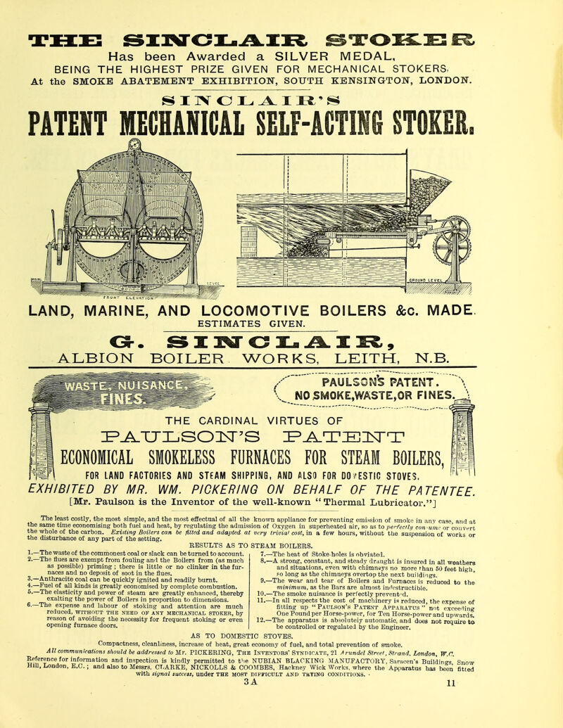 Has been Awarded a SILVER MEDAL, BEING THE HIGHEST PRIZE GIVEN FOR MECHANICAL STOKERS, At the SMOKE ABATEMENT EXHIBITION, SOUTH KENSINGTON, LONDON. PATENT MECHANICAL SELF-ACTING STOKER. LAND, MARINE, AND LOCOMOTIVE BOILERS &c. MADE ESTIMATES GIVEN. Oh. SINCLAIR, ALBION BOILER WORKS, LEITH, 1ST.B. '' PAULSOM'S PATENT. \ ,^ NO SMOKE,WASTE,OR FINES.^ THE CARDINAL VIRTUES OF ZPJ^TTLSOIISFS ZP^_TZEZl\TT ECONOMICAL SMOKELESS FURNACES FOR STEAM BOILERS FOR LAND FACTORIES AND STEAM SHIPPING, AND ALSO FOR DO/ESTIC STOVES, EXHIBITED BY MR. WM. PICKERING ON BEHALF OF THE PATENTEE. [Mr. Paulson is the Inventor of the well-known  Thermal Lubricator.] The least costly, the most simple, and the most effectual of all the known appliance for preventing emission of smoke in any case and at the same time economising both fuel and heat, by regulating the admission of Oxygen in superheated air, so as to perfectly consume or convert the whole of the carbon. Existing Boilers can be fitted and adapted at very trivial cost, in a few hours, without the suspension of works or the disturbance of any part of the setting. RESULTS AS TO STEAM BOILERS. !•—The waste of the commonest coal or slack can be turned to account. 7. —The heat of Stoke holes is obviated. 8. —A strong, constant, and steady draught is insured in all weathers and situations, even with chimneys no more than 50 feet high, fo long as the chimneys overtop the next buildings. 9. —The wear and tear of Boilers and Furnaces is reduced to the minimum, as the Bars are almost indestructible. 10. —The smoke nuisance is perfectly prevented. 11. —In all respects the cost of machinery is reduced, the expense of fitting up  Paulson's Patent Apparatus  not exceeding One Pound per Horse-power, for Ten Horse-power and upwards. 12. —The apparatus is absolutely automatic, and does not require ta be controlled or regulated by the Engineer. AS TO DOMESTIC STOVES. Compactness, cleanliness, increase of heat, great economy of fuel, and total prevention of smoke. All communications should be addressed to Mr. PICKERING, The Inventors' Syndicate, 21 Arundel Street, Strand, London, W.n. Reference for information and inspection is kindly permitted to the NUBIAN BLACKING MANUFACTORY, Saracen's Buildings' Snow Hill, London, E.C.; and also to Messrs. CLARKE, NICKOLLS & COOMBES, Hackney Wick Works, where the Apparatus has been titled with signal success, under the most difficult and tuyinq conditions. - 3A 11 2.—The flue3 are exempt from fouling and the Boilers from (as much as possible) priming ; there is little or no clinker in the fur- naces and no deposit of soot in the flues. 3-—Anthracite coal can be quickly ignited and readily burnt. 4.—Fuel of all kinds is greatly economised by complete combustion. 5- —The elasticity and power of steam are greatly enhanced, thereby exalting the power of Boilers in proportion to dimensions. 6- —The expense and labour of stoking and attention are much reduced, without the need op any mechanical stoker, by reason of avoiding the necessity for frequent stoking or even opening furnace doors.