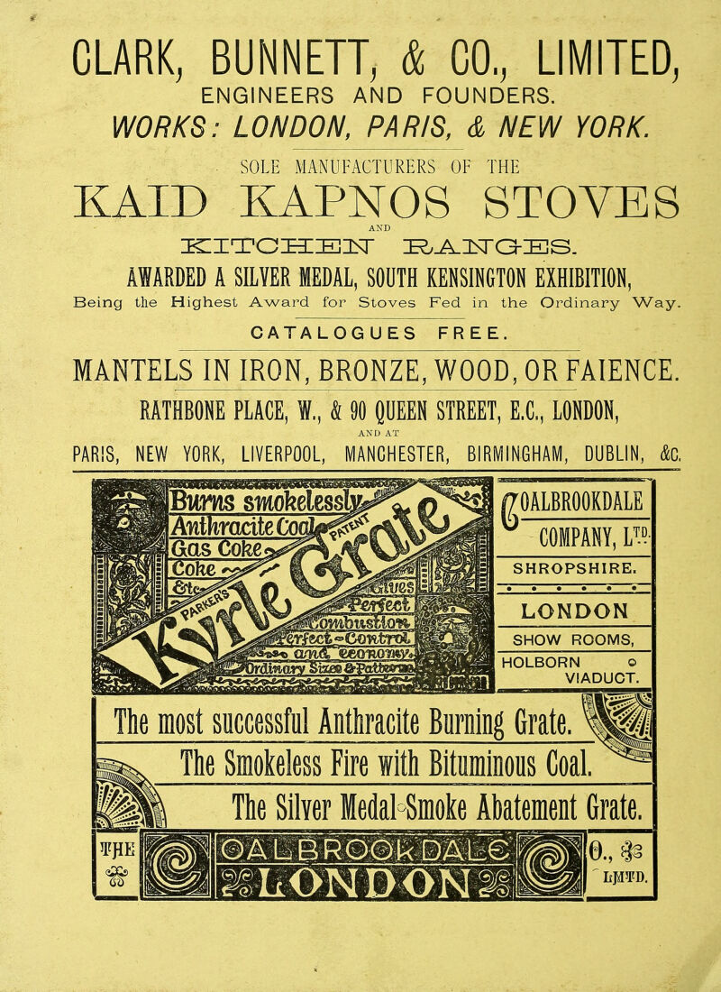 CLARK, BUNNETT, & CO, LIMITED, ENGINEERS AND FOUNDERS. WORKS: LONDON, PARIS, & NEW YORK. ■ SOLE MANUFACTURERS OF THE KAID KAPNOS STOVES AND KITCHEN BADGES. AWARDED A SILVER MEDAL, SOUTH KENSINGTON EXHIBITION, Being the Highest Award for Stoves Fed in the Ordinary Way. CATALOGUES FREE. MANTELS IN IRON, BRONZE, WOOD, OR FAIENCE. RATHBONE PLACE, W, 4 90 QUEEN STREET, E.C, LONDON, AND AT PARIS, NEW YORK, LIVERPOOL, MANCHESTER, BIRMINGHAM, DUBLIN, &C, gOALBROOKDALE COMPANY, L™ SHROPSHIRE. • • • • • • IK* LONDON SHOW ROOMS, HOLBORN o VIADUCT. The most successful Anthracite Burning Grate. The Smokeless Fire with Bituminous Coal. The Silver Medal Smoke Abatement Grate. OALBROOk DALG l &LONDON2&'