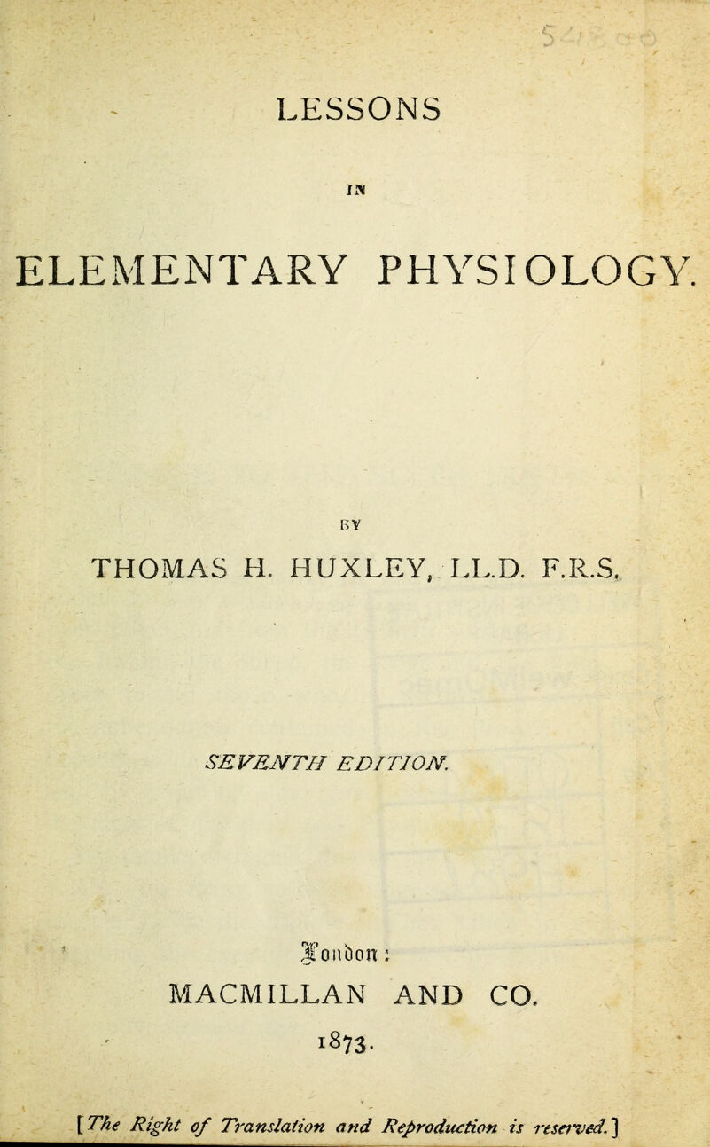 IN ELEMENTARY PHYSIOLOGY. BV THOMAS H. HUXLEY, LL.D. F.R.S, SEVENTH EDITION. ,1'onbon ; MACMILLAN AND CO. 1873. [ The Right of Translation and Reproduction is reserved, ]