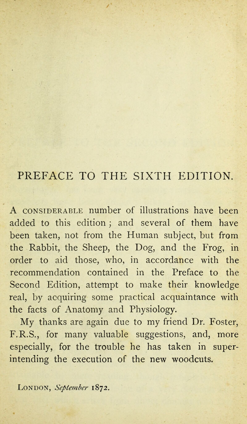 A CONSIDERABLE number of illustrations have been added to this edition; and several of them have been taken, not from the Human subject, but from the Rabbit, the Sheep, the Dog, and the Frog, in order to aid those, who, in accordance with the recommendation contained in the Preface to the Second Edition, attempt to make their knowledge real, by acquiring some practical acquaintance with the facts of Anatomy and Physiology. My thanks are again due to my friend Dr. Foster, F.R.S., for many valuable suggestions, and, more especially, for the trouble he has taken in super- intending the execution of the new woodcuts. London, Sepieinber 1872.