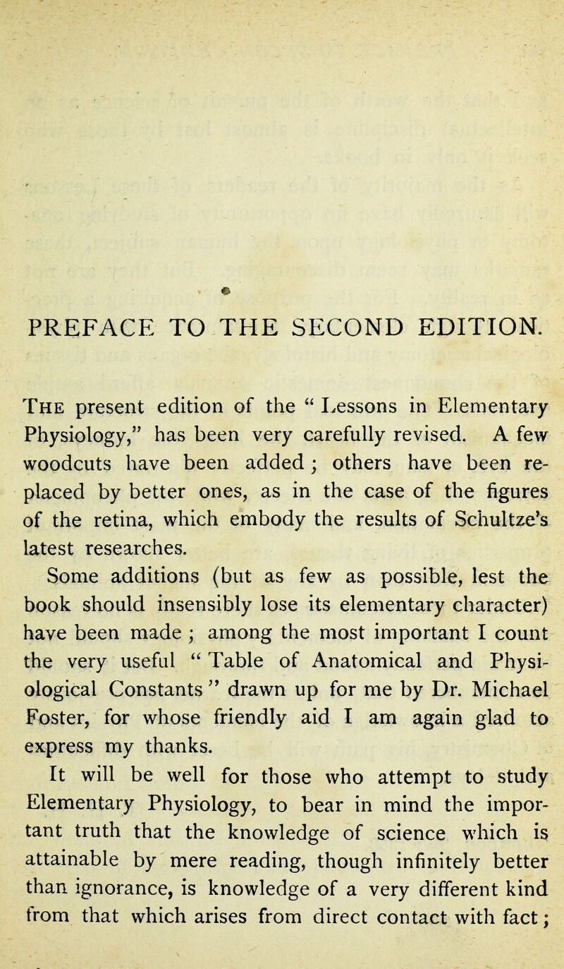 The present edition of the  Lessons in Elementary Physiology, has been very carefully revised. A few woodcuts have been added; others have been re- placed by better ones, as in the case of the figures of the retina, which embody the results of Schultze*s latest researches. Some additions (but as few as possible, lest the book should insensibly lose its elementary character) have been made ; among the most important I count the very useful Table of Anatomical and Physi- ological Constants  drawn up for me by Dr. Michael Foster, for whose friendly aid I am again glad to express my thanks. It will be well for those who attempt to study Elementary Physiology, to bear in mind the impor- tant truth that the knowledge of science which is attainable by mere reading, though infinitely better than ignorance, is knowledge of a very different kind from that which arises from direct contact with fact;