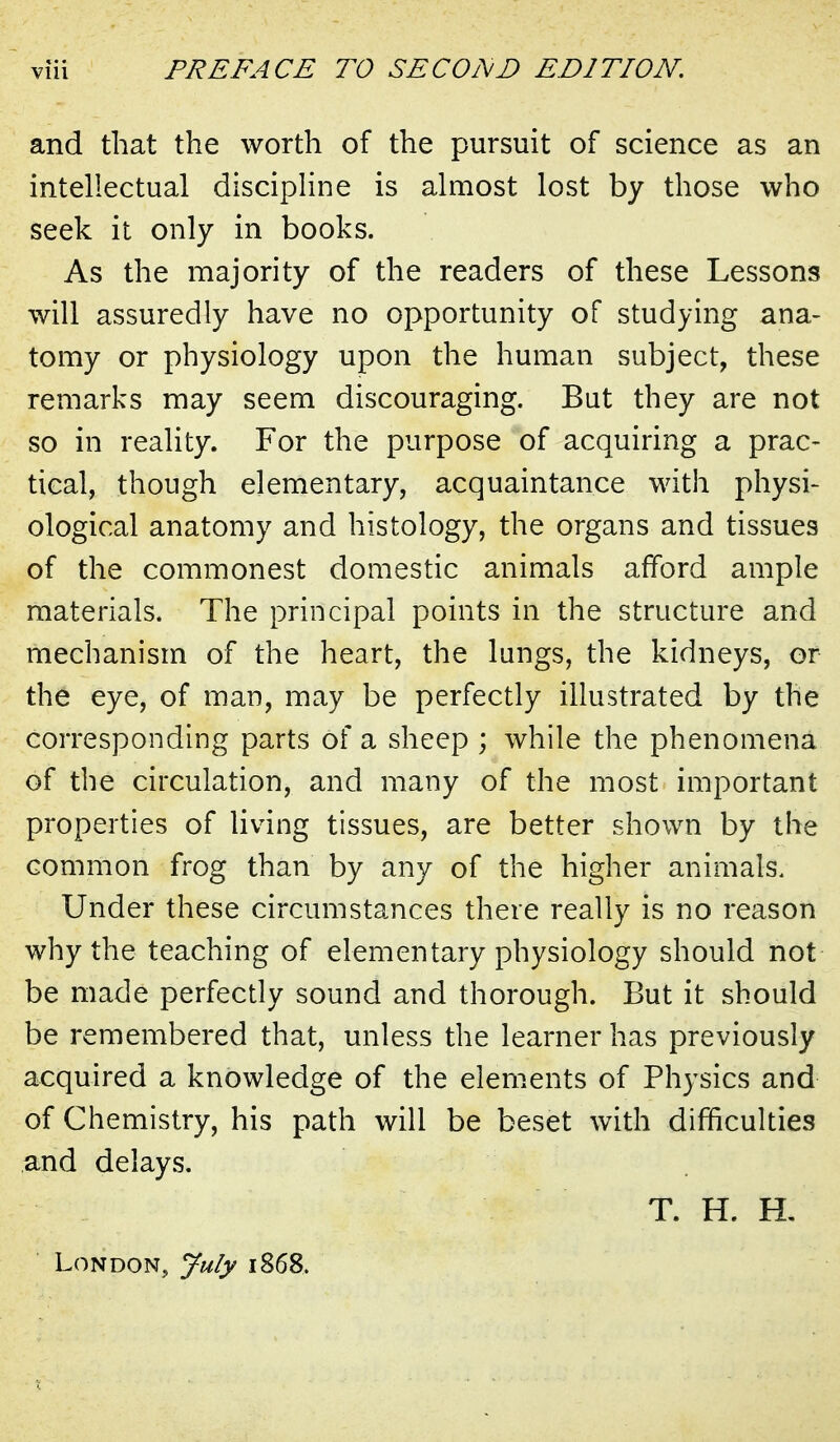 and that the worth of the pursuit of science as an intellectual discipHne is almost lost by those who seek it only in books. As the majority of the readers of these Lessons will assuredly have no opportunity of studying ana- tomy or physiology upon the human subject, these remarks may seem discouraging. But they are not so in reality. For the purpose of acquiring a prac- tical, though elementary, acquaintance with physi- ological anatomy and histology, the organs and tissues of the commonest domestic animals afford ample materials. The principal points in the structure and mechanism of the heart, the langs, the kidneys, or the eye, of man, may be perfectly illustrated by the corresponding parts of a sheep ; while the phenomena of the circulation, and many of the most important properties of living tissues, are better shown by the common frog than by any of the higher animals. Under these circumstances there really is no reason why the teaching of elementary physiology should not be made perfectly sound and thorough. But it should be remembered that, unless the learner has previously acquired a knowledge of the elenients of Physics and of Chemistry, his path will be beset with difficulties and delays. T. H. H, London, July 1868.