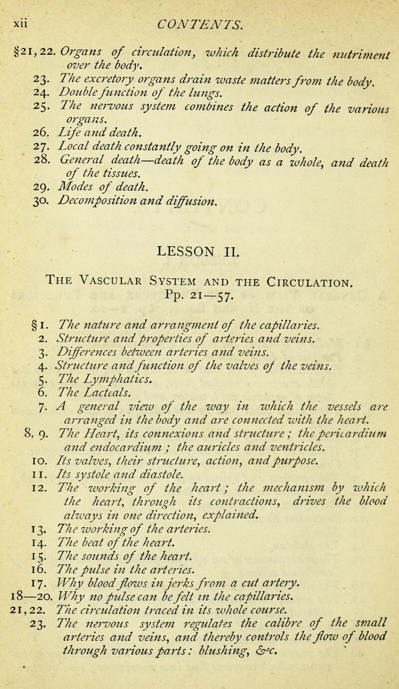 21,22. Organs of circulation, which distribute the nut^'ifuent over the body. 23. The exci-etory organs drain zmste matters from the body. 24. Double function of the lungs. 25. The nervous systefn combines the action of the various orgajis. 26. Life and death. 27. Local death constantly going on in the body. 28. General death—death of the body as a whole^ and death of the tissues. 29. Modes of death. 30. Decomposition and diffusion. LESSON II. The Vascular System and the Circulation. Pp. 21—57. § I. The nature and arrangment of the capillaries. 2. Structu7'e and properties of ai'teries and veins. 3. Differences between arteries and veins. 4. Structu7'e and fmiction of the valves of the veins. 5. The Lymphatics. 6. The Lacteals. 7. A general view of the way in which the vessels are a7'ranged in the body and are connected with the heart. 8, 9. The LLeart, its connexions and structure; theperica^^dium and endocardium ; the auricles and ventricles. 10. Lts valves., their structure^ action, and purpose. 11. Lts systole and diastole. 12. The rvorking of the heai't; the mechanis7n by ivhich the hea7't, through its contractions^ drives the blood always i7i one di7'ection, explained. 13. The ivo7'king of the a7'te7'ies. 14. The beat of the heart. 15. The sounds of the hea7't. 16. The pulse i7t the arte7'ies. 17. Why blood flozvs i7t jerks from a cut a7'te7y. —20. Why 710 pulse can be felt i7t the capilla7'ies. , 22. The ci7'culation t7'aced in its whole course. 23. The rte7'vous syste79t regulates the calib7'e of the small a7'te7'ies and veins., and the7'eby cont7'ols the flow of blood th7'ough va7'ious pa7'ts: blushing^ ^c.