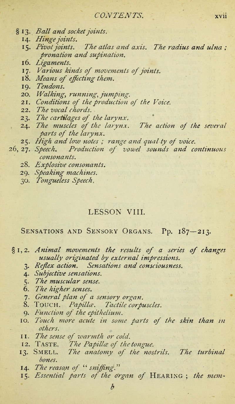 § 13. Ball and socket joints. 14. Hingejomts. 15. Pivot joints. The atlas and axis. The radius and ulna ; pronation and supination. 16. Ligaments. 17. Various kinds of 7?iovements of joints. 18. Means of effecting them. 19. Tendons. 20. Walking, runnings jumping. 21. Conditions of the production of the Voice. Z2. The vocal chords. 23. The cartilages of the lai-ynx. 24. The muscles of the larynx. The action of the several paints of the larynx. 25. High and low notes ; range and qual ty of voice. 26, 27. Speech. Production of vowel sounds and continuous consonants. 28. Explosive consonants. 29. Speaking machines. 30. To7tgueless Speech, LESSON VIII. Sensations and Sensory Organs. Pp. 187—213. §1,2. Animal movements the results of a series of changes usually originated by external impressions. 3. Reflex action. Sensations and consciousness. 4. Subjective sensations. 5. The muscular sense. 6. The higher senses. 7. General plan of a sensory organ. 8. Touch. Papillce. Tactile corpuscles. 9. Function of the epithelium. 10. Touch more acute iit so??ie parts of the skin than ui others. 11. The sense of warjnth or cold. 12. Taste. The Papillce of the tongue. 13. Smell. The anatomy of the nostrils. The turbinal bones. 14. The reason of ''''sniffing.^'' 15. Essential parts of the organ of Hearing ; the mem- b