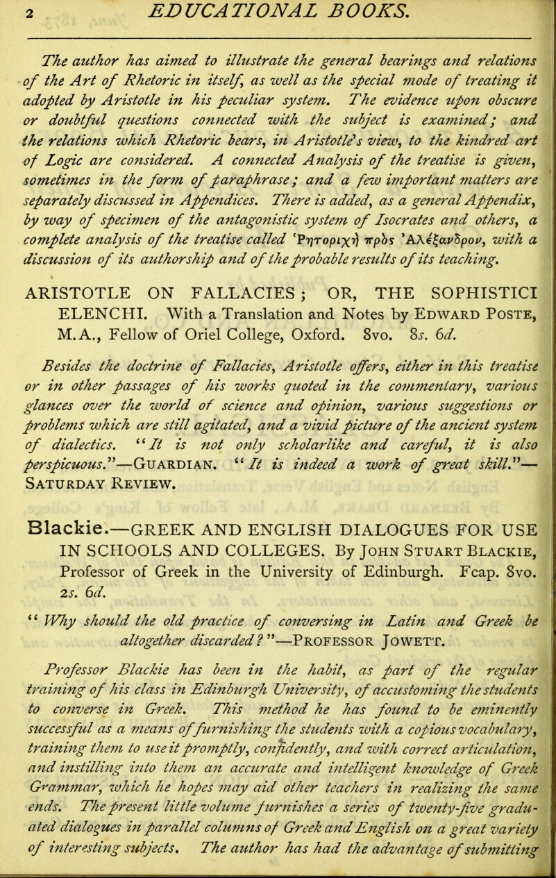 The author has aimed to illustrate the general bearings and relations of the Art of Rhetoric in itself as well as the special mode of treating it adopted by Aristotle in his peculiar system. The evidence upon obscure or doubtful questions connected with the subject is examined; and the relations which Rhetoric bears, in Aristotle's view, to the kindred art of Logic are considered, A connected Analysis of the treatise is given, sometimes in the form of paraphrase; and a few important matters are separately discussed in Appendices. There is added, as a general Appendix, by way of specimen of the antagonistic system of Isocrates and others, a complete analysis of the treatise called 'Vrjropixrj Trph? ^AKi^av^poi/, with a discussion of its authorship and of the probable restilts of its teaching. ARISTOTLE ON FALLACIES ; OR, THE SOPHISTICI ELENCHI. With a Translation and Notes by Edward Poste, M.A., Fellow of Oriel College, Oxford. 8vo. %s. 6d. Besides the doctrine of Fallacies, Aristotle offers, either in this treatise or in other passages of his works quoted in the commentary, various glances over the world of science and opinion, various suggestions or problems which are still agitated, and a vivid picture of the ancient system of dialectics. It is not only scholarlike and careful, it is also perspicuous.'*^—Guardian. It is indeed a work of great skill,— Saturday Review. Blackie.—-GREEK AND ENGLISH DIALOGUES FOR USE IN SCHOOLS AND COLLEGES. By John Stuart Blackie, Professor of Greek in the University of Edinburgh. Fcap. 8vo. 2s, 6d. Why should the old practice of conversing in Latiit and Greek be altogether discarded?''—Professor Jowett. Professor Blackie has been in the habit, as part of the regular training of his class in Edinburgh University, of accustoming the students to converse in Greek. This 7?iethod he has found to be eminently successful as a means of furnishing the students with a copious vocabulary, training the7n to use it profnptly, confidently, a7td with correct articulation, and instilling ijito the7?i an accurate and intelligent knowledge of Greek G't'ammar, which he hopes may aid other teachers in realizing the sa^ne ends. The present little vohtme fttrnishes a series of twenty-five gradu- ated dialogues in parallel columns of Greek and English on a great variety of interesting subjects. The author has had the advantage of submitting