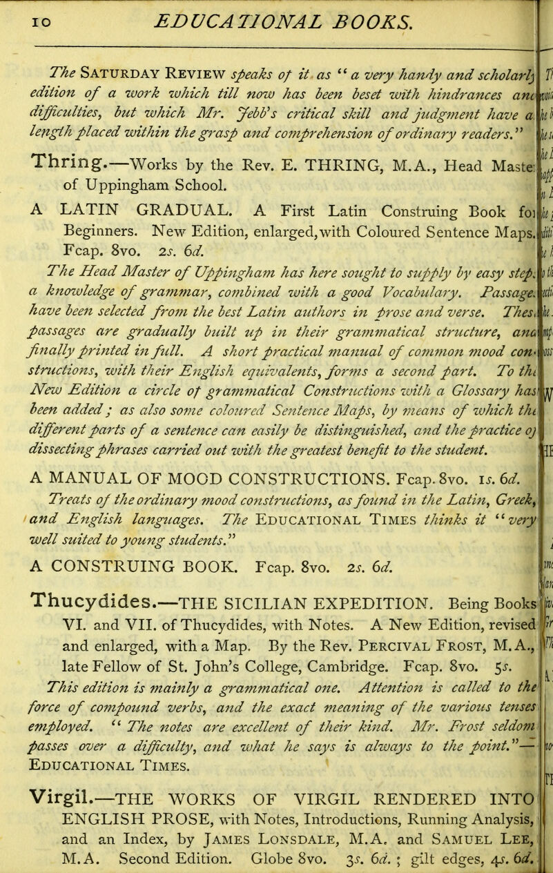 fi The Saturday Review speaks of it as a very handy and scholarly edition of a work which till now has been beset with hi7idrances am m difficulties, but which Mr. Jebb^s critical skill and judgment have a length placed within the grasp and comprehension of ordinary readers.^^ Thring.—Works by the Rev. E. THRING, M.A., Head Maste: of Uppingham School. A LATIN GRADUAL. A First Latin Construing Book fo] k Beginners, New Edition, enlarged,with Coloured Sentence Maps. Fcap. 8vo. 2s. 6d. The Head Master of Uppingham has here sought to supply by easy step, a knowledge of grammar, C07nbined with a good Vocabulary. Passage, have been selected from the best Latin authors i7t prose and verse. Thes^ passages are gradually built up in their grammatical structure, ana finally printed in full. A short practical manual of common mood coti' structzons, with their English equivalents, forms a second part. To thi New Edition a circle of grammatical Constructions with a Glossary has been added; as also some coloured Sentence Maps, by means of zvhich thi different parts of a sentence can easily be distinguished, and the practice oj dissecting phrases carried out with the greatest benefit to the student. A MANUAL OF MOOD CONSTRUCTIONS. Fcap.Svo. i^. 6d. Treats of the ordinary mood constructions, as found in the Latin, Greeks and English languages. The Educational Times thinks it ^^very well suited to young students.'''' A CONSTRUING BOOK. Fcap. 8vo. 2s. 6d. hi ThucydideS.—THE SICILIAN EXPEDITION. Being Book# VI. and VII. of Thucydides, with Notes. A New Edition, revised! and enlarged, with a Map. By the Rev. Percival Frost, M. A., fa late Fellow of St. John's College, Cambridge. Fcap. 8vo. 5^. This edition is mainly a grammatical one. Attention is called to the force of compound verbs, and the exact meaning of the various tenses employed. The notes are excellent of their kind. Mr. Frost seldom passes over a difficulty, and what he says is always to the Educational Times. Virgil.—THE WORKS OF VIRGIL RENDERED INTO ENGLISH PROSE, with Notes, Introductions, Running Analysis, and an Index, by James Lonsdale, M.A. and Samuel Lee, M.A. Second Edition, Globe 8vo. 3^-. 6^. ; gilt edges, 4?. 6^/.