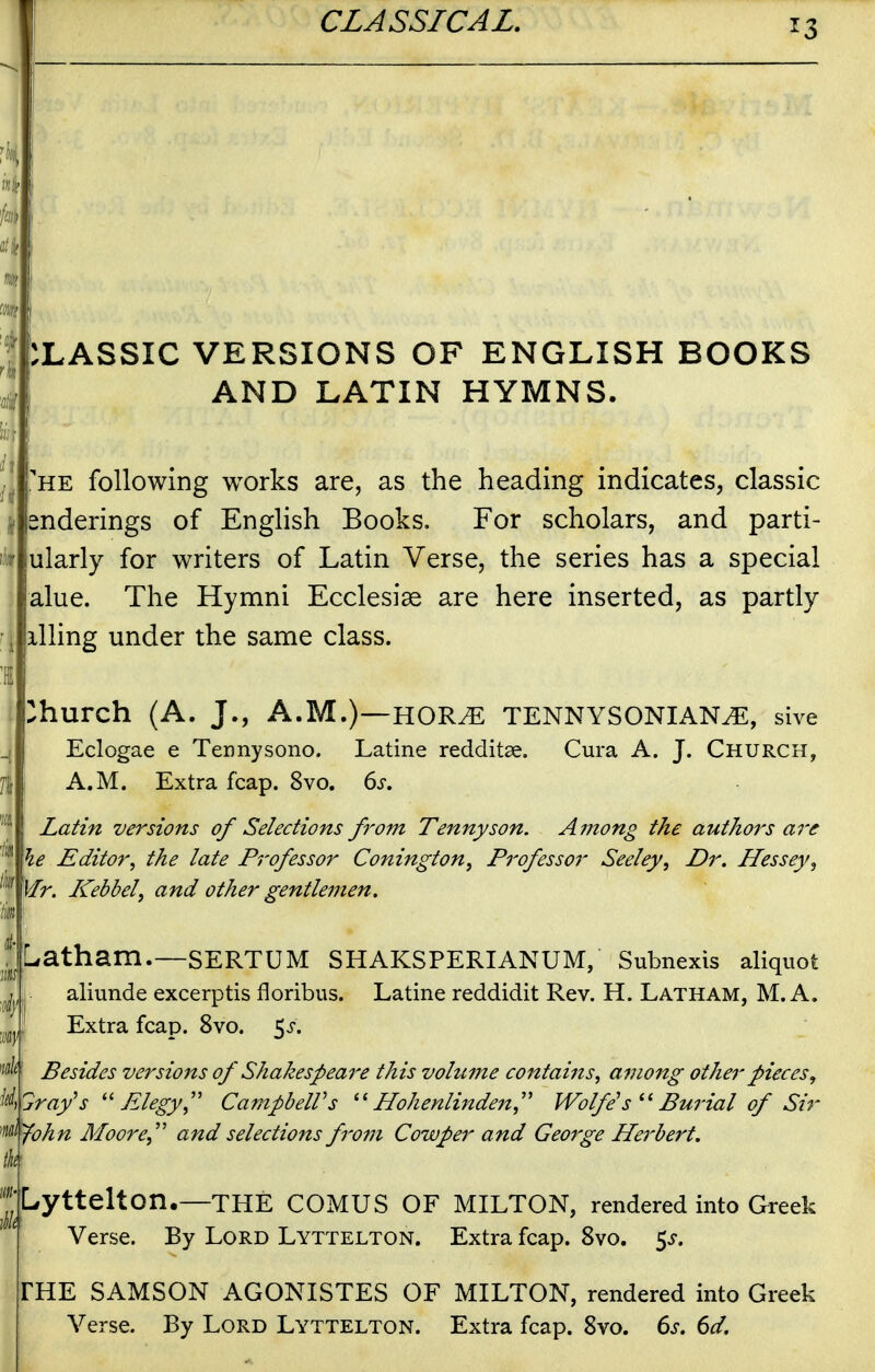 CLASSIC VERSIONS OF ENGLISH BOOKS AND LATIN HYMNS. 'he following works are, as the heading indicates, classic nderings of English Books, For scholars, and parti- ularly for writers of Latin Verse, the series has a special alue. The Hymni Ecclesise are here inserted, as partly illing under the same class. Church (A. J., A.M.)—HOR^ TENNYSONIAN^, sive Eclogae e Tennysono. Latine redditse. Cura A. J. Church, A.M. Extra fcap. 8vo. ds, Latin versions of Selections from Tennyson. Among the authors are he Editor, the late Professor Conington, Professor Seeley, Dr. Hessey, Mr. Kebbely and other gentlemen. Latham.—SERTUM SHAKSPERIANUM, Subnexls aliquot aliunde excerptis floribus. Latine reddidit Rev. H. Latham, M. A. Extra fcap. 8vo. 5^-. w/^f Besides versions of Shakespeare this volume contains, among other pieces, ray^s Elegy, CampbelVs Hohenlinden,'' Wolfe s^^ Burial of Sir '^^<^^yohn Moore, and selections from Cowper and George Herbert. Lyttelton.—THE COMUS OF MILTON, rendered into Greek Verse. By Lord Lyttelton. Extra fcap. 8vo. 5^. FHE SAMSON AGONISTES OF MILTON, rendered into Greek Verse. By Lord Lyttelton. Extra fcap. 8vo. 6j. (>d.