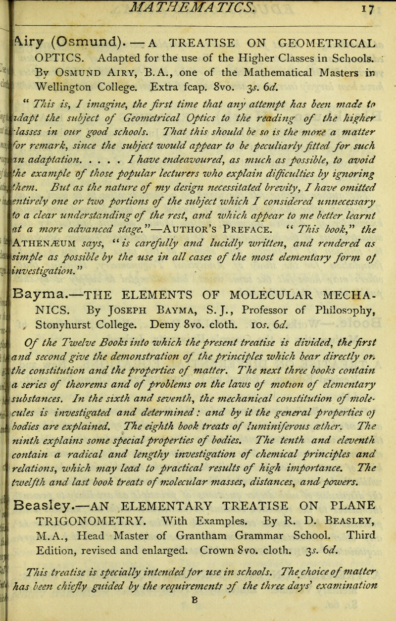 ^iry (Osmund).—A TREATISE ON GEOMETRICAL OPTICS. Adapted for the use of the Higher Classes in Schools. By Osmund Airy, B.A., one of the Mathematical Masters in Wellington College. Extra fcap. 8vo. 3^. 6d. This is, I imagine, the first time that any attempt has been made in idapt the subject of Geometrical Optics to the readijig of the higher lasses in onr good schools. That this should be so is the more a matter ^or remark, since the subject would appear to be peculiarly fitted for such adaptation / have endeavoured, as much as possible, to avoid the example of those popular lecturers who explain diffi,culties by ignoring them. But as the nature of my design necessitated brevity, I have omitted 'k entirely one or two portions of the subject which I considered umtecessary to a clear understanding of the rest, and which appear to me better learnt fit a more advajtced stage.^^—Author's Preface. This book, the ^ Athen^UM says, is carefully and lucidly written, and rei^dered as 1* simple as possible by the use in all cases of the most elementary form oj i investigation. Bayma.—THE ELEMENTS OF MOLECULAR MECHA- NICS. By Joseph Bayma, S.J., Professor of Philosophy, , Stonyhurst College. Demy 8vo. cloth. \os. 6d. Of the Twelve Books into which the present treatise is divided, the first li and second give the demonstration of the principles which bear directly on the constitution and the properties of matter. The next three books contain a series of theorems and of problems on the laws of motion of elementary I substances. In the sixth and seventh, the mechanical constitution of mole- €ules is investigated and deter^nined : and by it the general properties oj bodies are explained. The eighth book treats of luminiferous cether. The ninth explains some special properties of bodies. The tenth and eleventh contain a radical and lengthy investigation of chemical principles and relations, which may lead to practical results of high importance. The twelfth and last book treats of molecular masses, distances, and powers. Beasley.—AN ELEMENTARY TREATISE ON PLANE TRIGONOMETRY. With Examples. By R. D. Beasley, M.A., Head Master of Grantham Grammar School. Third Edition, revised and enlarged. Crown 8vo. cloth. 3-f. 6d. This treatise is specially intended for use in schools. The choice of matter has been chiefly guided by the requirements jf the three days' examination B