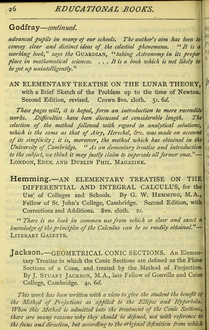 G o dfray—continued, advanced pupils in many of our schools. The author's aim has been to convey clear and distinct ideas of the celestial phenomena, It is a working book,^ says the Guardian, taking Astronomy in its proper place in mathematical sciences. . . . It is a book which is not likely to be got up unintelligently AN ELEMENTARY TREATISE ON THE LUNAR THEORY, with a Brief Sketch of the Problem up to the time of Newton. Second Edition, revised. Crown 8vo. cloth. 5^-. 6^/. These pages will, it is hoped, form an introduction to more recondite works. Difficulties have been discussed at considerable length. The selection of the method followed with regard to analytical solutions, which is the same as that of Airy, Herschel, ^c. was made on account of its simplicity; it is, moreover, the method which has obtained in the University of Cambridge, As an elementary treatise and introduction to the subject, we think it may justly claim to supei^sede all former ones.'^— London, Edin. and Dublin Phil. Magazine. Hemming.—an elementary treatise on the DIFFERENTIAL AND INTEGRAL CALCULUS, for the Use; of Colleges and Schools. By G. W. Hemming, M.A., Fellow of St. John's College, Cambridge. Second Edition, with Corrections and Additions. 8vo. cloth. 2s. ' * There is no book in com77ion use from which so clear and exact a knowledge of the principles of the Calculus can be so readily obtained^— Literary Gazette. Jackson.—geometrical conic sections. An Elemen- tary Treatise in which the Conic Sections are defined as the Plane Sections of a Cone, and treated by the Method of Projection. By J. Stuart Jackson, M. A., late Fellow of Gonville and Caius College, Cambridge, /^s, 6d. This work has bee7i written with a view to give the student the benefit of the Method of Projections as applied to the Ellipse and Hyperbola, When this Method is admitted into the treatment of the Conic Sections, there are many reasons why they should be defined, not with reference to the focus and direction, but according to the original definition from which