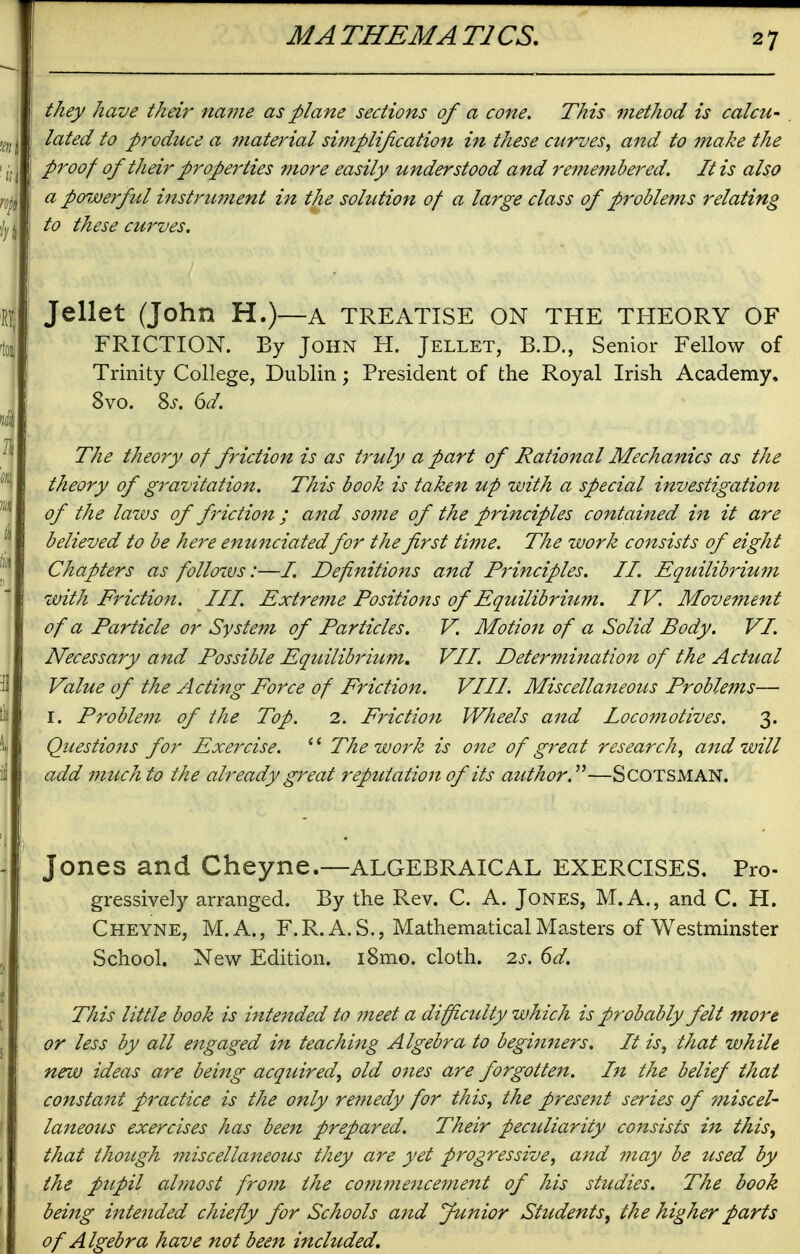 they have their naijie as plane sections of a cone. This method is calcu- . lated to produce a material simplijication in these curves, and to make the proof of their properties more easily understood and remembered. It is also a poijjerful instrimient in the solution of a large class of problems relating to these curves. Jellet (John H.)—a treatise on the theory of FRICTION. By John H. Jellet, B.D., Senior Fellow of Trinity College, Dublin; President of the Royal Irish Academy, 8vo. %s. 6d. The theory of friction is as truly a part of Rational Mechanics as the theory of gravitation. This book is taken up with a special investigation of the laws of friction ; and some of the principles contained in it are believed to be here enunciated for t?Le first time. The work consists of eight Chapters as follozvs:—/. Definitions and Principles. II. Equilibrium with Friction. III. Extreme Positions of Equilibrium. IV. Movement of a Particle or System of Particles. V. Motion of a Solid Body. VI. Necessaiy and Possible EquilibiHum. VII. Detei'-mination of the Actual Value of the Acting Force of Friction. VIII Miscellaneotts Problems— I. Problem of the Top. 2. Friction Wheels and locomotives. 3. Questions for Exercise. '' The work is one of great research, and will add much to the already great reputation of its author. —SCOTSMAN. Jones and Cheyne.—algebraical exercises. Pro- gressively arranged. By the Rev. C. A. Jones, M.A., and C. H. Cheyne, M.A., F.R. A. S., Mathematical Masters of Westminster School. New Edition. i8mo. cloth. 2s. 6d. This little book is intended to meet a difficidty which is probably felt more or less by all engaged in teachi^tg Algebra to beginners. It is, that while new ideas are being acquired, old ones are forgotten. In the belief that constant practice is the only remedy for this, the present series of miscel- laneous exercises has been prepared. Their peculiarity consists in this, that though miscellaneous they are yet progressive, and may be used by the pupil almost from the commenceme7it of his studies. The book being intended chiefly for Schools and Junior Students, the higher parts of Algebra have not been included.