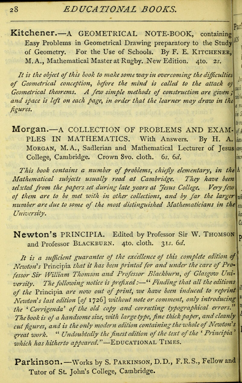 Kitchener.—a GEOMETRICAL NOTE-BOOK, containing Easy Problems in Geometrical Drawing preparatory to llie Study of Geometry. For the Use of Schools. By F. E. Kitchener, M. A., Mathematical Master at Rugby. New Edition. 4to. 2s. It is the object of this book to make someway ifi overcoming the difficulties of Geometrical conception.^ before the mind is called to the attack oj Geometrical theorems. A few si?nple methods of construction are given ; and space is left on each page, in order tha t the learner may draw in the figures. Morgan.—A COLLECTION OF PROBLEMS AND EXAM PLES IN MATHEMATICS. With Answers. By H. A. Morgan, M.A., Sadlerian and Mathematical Lecturer of Jesus College, Cambridge. Crown 8vo. cloth. 6s. 6d. This book contains a number of problems, chiefly elementary, in the Mathematical subjects usually read at Cambridge. They have been selected from the papers set during late years at Jesus College, Very few of them are to be met with i^i other collections, and by far the larger ntLmber are due to some of the jnost distinguished Mathematicians in the University. Newton's PRINCIPIA. Edited by Professor Sir W. Thomson and Professor Blackburn. 4to. cloth. 3U. 6d. It is a sufficient guarantee of the excellejtce of this complete edition of] Newton^s Principia that it has been printed for and under the care of Pr^- fessor Sir William Thomson and Professor Blackburn, of Glasgow Uni' versity. The folloiving notice is prefixed:—Finding that all the editions of the Principia are now out of print, we have been induced to reprint Nezuton's last edition [of 1726] without note or comment, only introducing\ the ^ Co7'rigenda^ of the old copy and correcting typographical errors.''^ The book is of a handsoine size, with large type, fine thick paper, and cleanly cut figures, and is the only modern edition containing the zvhole of Newton's ^reat tvork.  Undoubtedly the finest edition of the text of the ' Principia' which has hitherto «//6'«r^^. —Educational Times. Parkinson.—Works by S. Parkinson, D.D., F.R.S., Fellow and Tutor of St. John's College, Cambridge.