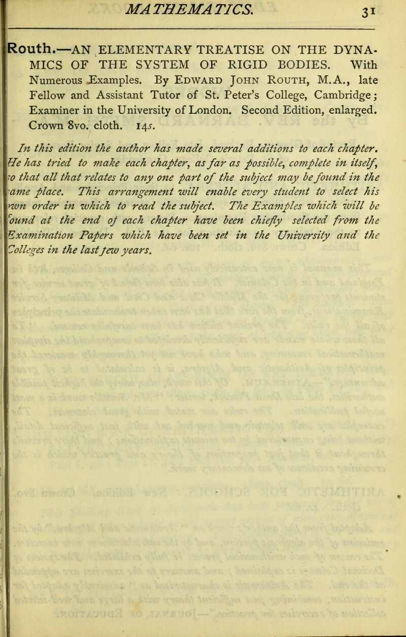 Routh.—AN ELEMENTARY TREATISE ON THE DYNA- MICS OF THE SYSTEM OF RIGID BODIES. With Numerous Examples. By Edward John Routh, M.A., late Fellow and Assistant Tutor of St. Peter's College, Cambridge; Examiner in the University of London. Second Edition, enlarged. Crown 8vo. cloth. 14^-. In this edition the author has made several additions to each chapter. He has tried to make each chapter, as far as possible, complete in itself, \w that all that relates to any one part of the subject may be foitnd in the >ame place. This arrangement will enable every student to select his \>'wn order in which to read the subject. The Examples which will be ^ound at the end op each chapter have been chiefly selected from the Examination Papers which have been set in the University and the Colleges in the last Jew years.