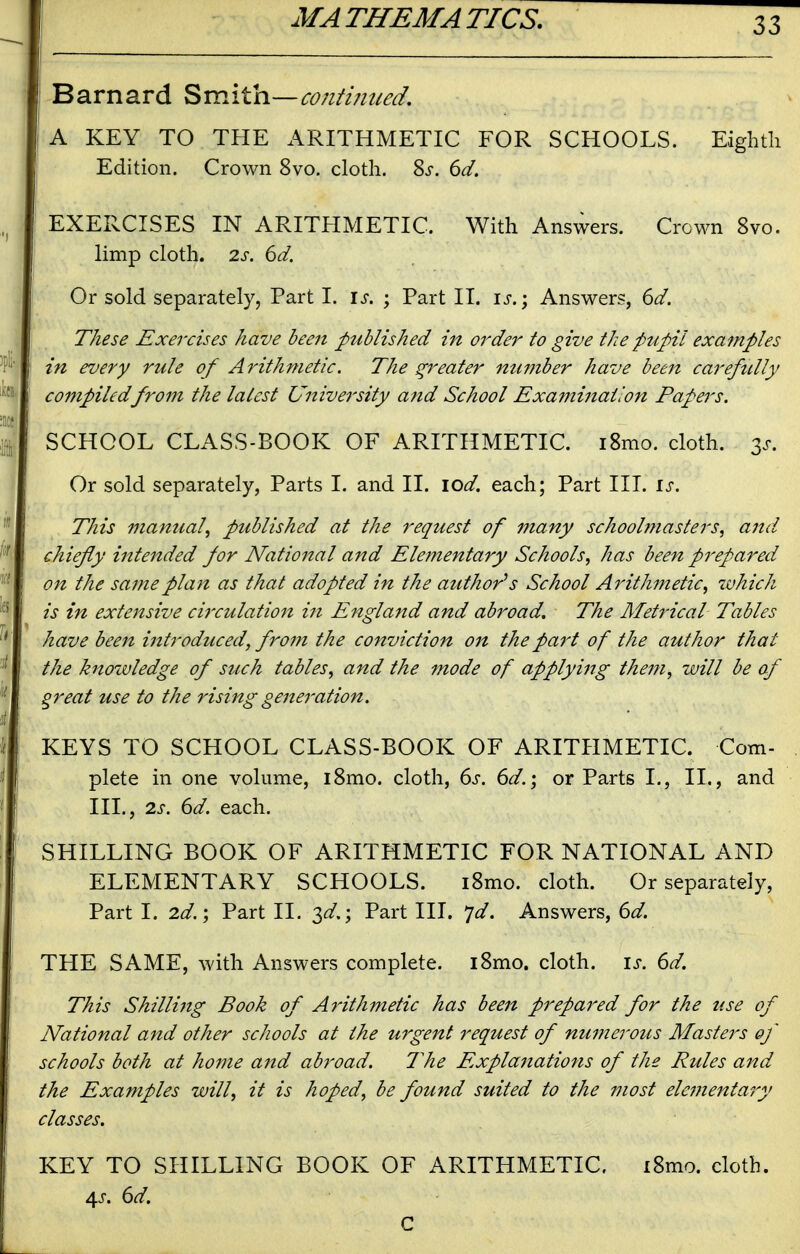 Barnard Smita—co/iti/med, A KEY TO THE ARITHMETIC FOR SCHOOLS. Eighth Edition. Crown 8vo. cloth. 8^. 6d. EXERCISES IN ARITHMETIC. With Answers. Crown 8vo. limp cloth. 2s. 6d. Or sold separately, Part I. is. ; Part II. is.; Answers, 6d. These Exercises have been published in order to give the pupil examples in every rule of Arithmetic. The greater number have been carefttlly compiledfrom the latest University and School Examination Papers. SCHOOL CLASS-BOOK OF ARITHMETIC. i8mo. cloth. 3^-. Or sold separately, Parts I. and II. \od. each; Part III. is. This manual^ published at the request of many schoolmasters, and chiefly intended for National and Elementary Schools, has been prepared on the same plan as that adopted in the author's School Arithmetic, zvhich is in extensive cii'culation in England and abroad. The Metrical Tables have been introduced, from the conviction on the part of the author that the knozvledge of such tables, and the mode of applyi^tg them, will be of great use to the rising generation. KEYS TO SCHOOL CLASS-BOOK OF ARITPIMETIC. Com- plete in one volume, i8mo. cloth, (^s. 6d.; or Parts I., II., and III., 2s. 6d. each. SHILLING BOOK OF ARITHMETIC FOR NATIONAL AND ELEMENTARY SCHOOLS. i8mo. cloth. Or separately, Part I. 2d.', Part 11. 3^.; Part III. jd. Answers, 6d. THE SAME, with Answers complete. l8mo. cloth, is. 6d. This Shilling Book of AyHthmetic has been prepared for the use of National and other schools at the urgent request of numerous Masters of schools both at home and abroad. The Explanations of the Rules and the Examples will, it is hoped, be found suited to the most elementary classes. KEY TO SHILLING BOOK OF ARITHMETIC. i8mo. cloth. 4J. (id. C