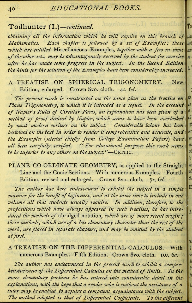 Todhunter (I.)—continued. obtaining all the information which he imll reqtiire on this branch of Mathematics. Each chapter is followed by a set of Examples: those which are entitled Miscellaneous Examples, together with a few in some of the other sets, may be advantageously reserved by the student for exercise after he has made some progress in the subject. In the Second Edition the hints for the solution oj the Examples have been considerably increased. A TREATISE ON SPHERICAL TRIGONOMETRY. New Edition, enlarged. Crown 8vo. cloth. 4^-. 6d. The present work is constructed on the same plan as the treatise en Plane Trigonometryto which it is intended as a sequel. In the account of Napier's Rules of Circular Parts, an explanation has bee7t given of a method of proof devised by Napier, which seems to have been overlooked by most modern writers on the subject. Considerable labour has been bestowed on the text in order to render it comprehensive and accurate, and the Exafnples {selected chiefly from College Examination Papers) have all been carefully verified. *' For educational purposes this work seems to be superior to any others on the subject.''''—Critic. PLANE CO-ORDINATE GEOMETRY, as applied to the Straight Line and the Conic Sections. With numerous Examples. Fourth Edition, revised and enlarged. Crown 8vo. cloth, js. (yd. The author has here endeavoured to exhibit the subject in a simple manner for the benefit of beginners, and at the same time to include in one volume all that students usually require. In addition, therefore, to the propositions which have always appeared in such treatises, he has intro- duced the methods of abridged notation, which are of more rece7tt origin ; these methods, which are of a less ele7nentary character than the rest of the zvork, are placed in separate chapters, and may be omitted by the student at first. A TREATISE ON THE DIFFERENTIAL CALCULUS. With numerous Examples. Fifth Edition. Crown 8vo. cloth. loj. (id. The author has endeavoured in the present work to exhibit a compre- hensive view of the Differential Calculus on the method of limits. In the more elementary portions he has entered into considerable detail in the explanations, with the hope that a reader who is without the assistance of a tutor may be enabled to acquire a competent acquaintance with the subject. The method adopted is that of Differential Coefficients. To the different