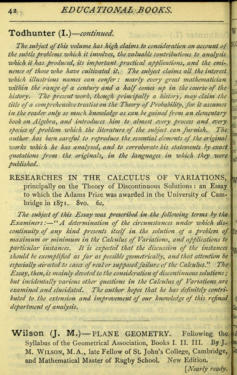 Todhunter (I.)—co7itinued. The subject of this volume has high claims to consideration on account of the subtle problems which it involves^ the valuable contiHbutions to analysis which it has produced, its important practical applications, and the emi-. nence of those who have cultivated it. The subject claims all the interest which illustrious names can confer: nearly every great mathematician within the range of a century and a half comes up in the course of the history. The present work, though principally a history, i?tay claim the title of a co7?iprehensive treatise on the Theory of Probability, for it assumes in the reader only so much knowledge as can be gained frofn an elementary book on Algebra, and introduces him to almost every process and every species of probleiJi which the literature of the subject can furnish. The author has been careful to reproduce the essential elements of the original zvorks which he has analysed, and to corroborate his statements by exact quotations from the originals, in the languages in which they were published. RESEARCHES IN THE CALCULUS OF VARIATIONS, principally on the Theory of Discontinuous Solutions : an Essay to which the Adams Prize was awarded in the University of Cam- bridge in 1871. 8vo. 6j. The subject of this Essay was prescribed in the following terms by the Examiners:—determination of the circumstances under which dis- continuity of any kind presents itself in the solution of a problem of maxitnum or minimui?i in the Calculus of Variations, and applications to particular instances. It is expected that the discussion of the instances should be exemplified as far as possible geometrically, and that attention be especially airected to cases of real or supposedfailure of the Calculus J The Essay, then, is 7nainly devoted to the consideration of discontinuous solutions ; but incidentally various other questions in the Calculus of Variations are examined and elucidated. The author hopes that he has definitely contri- buted to the extension and improvement of our knowledge of this refined department of analysis. w SQI w Wilson (J. M.) — PLANE GEOMETRY. Following the Syllabus of the Geometrical Association, Books I. II. III. By J. M. Wilson, M. A., late Fellow of St. John's College, Cambridge, and Mathematical Master of Rugby School. New Edition. {^Nearly ready.