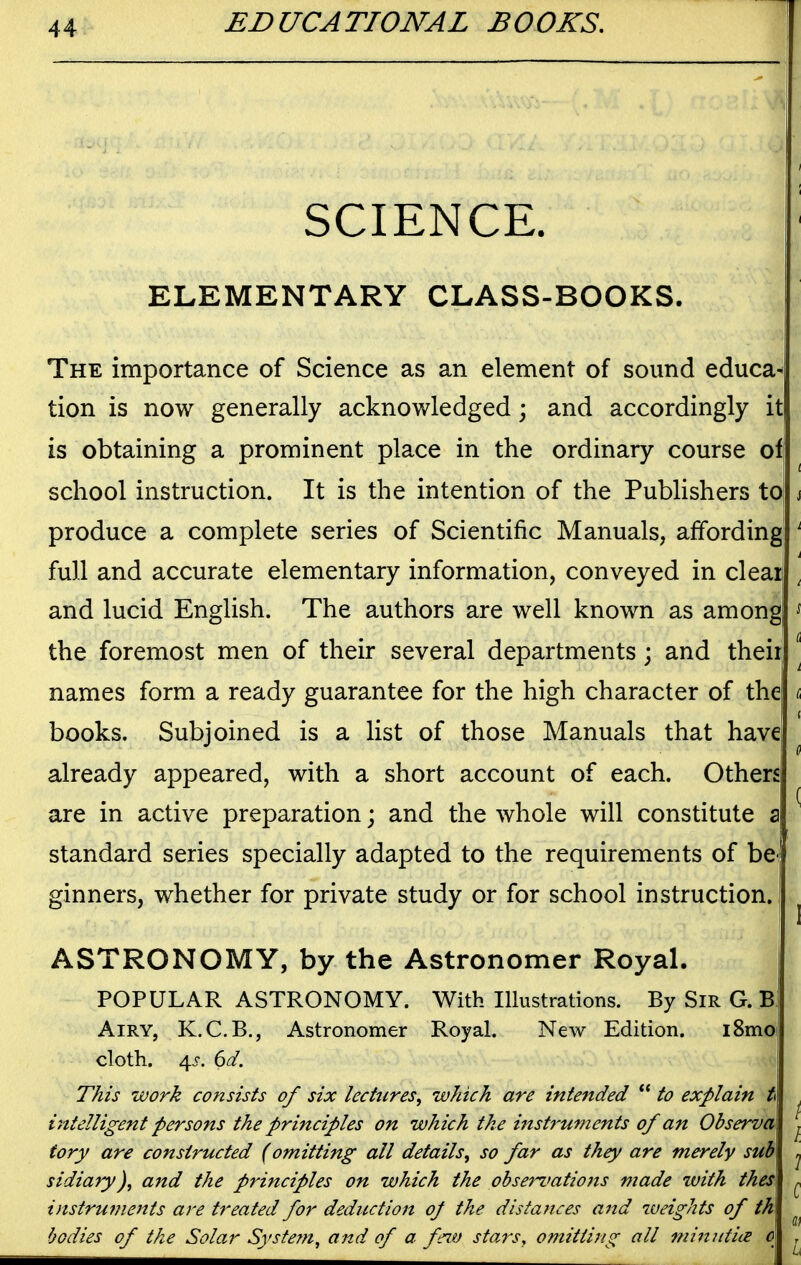 SCIENCE. ELEMENTARY CLASS-BOOKS. The importance of Science as an element of sound educa- tion is now generally acknowledged \ and accordingly it is obtaining a prominent place in the ordinary course of school instruction. It is the intention of the Publishers to produce a complete series of Scientific Manuals, affording full and accurate elementary information, conveyed in clear and lucid English. The authors are well known as among the foremost men of their several departments ; and theii names form a ready guarantee for the high character of the books. Subjoined is a list of those Manuals that have already appeared, with a short account of each. Others are in active preparation; and the whole will constitute z standard series specially adapted to the requirements of be^ ginners, whether for private study or for school instruction. ASTRONOMY, by the Astronomer Royal. POPULAR ASTRONOMY. With Illustrations. By Sir G. B Airy, K.C.B., Astronomer Royal. New Edition. i8moi cloth, 4i-. dd. This work consists of six lectures^ which are intended  to explain t intelligent persons the principles on which the instf'uments of an Observe tory are constructed (omitting all details, so far as they are merely sub sidiary), and the principles on which the obserz'ations made with thes instruments are treated for deduction oj the distances and weights of tk bodies of the Solar Syste?n, and of a feiv stars, omitting all 7nin7itiie o