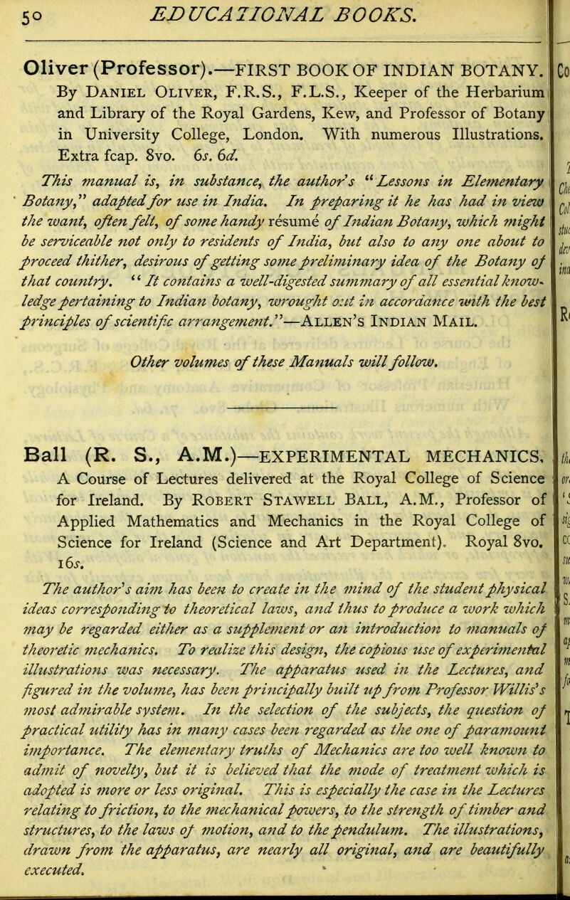 Oliver (Professor).—first book of Indian botany. By Daniel Oliver, F.R.S., F.L.S., Keeper of the Herbarium and Library of the Royal Gardens, Kew, and Professor of Botany in University College, London. With numerous Illustrations. Extra fcap. 8vo. 6s. 6d. This manual is, in substance, the authors Lessons in Elementary Botajty, adapted for use in India. In preparing it he has had in view the waitt, often felt, of some hajtdy XQ?,\xmQ of Indian Botany, which might be serviceable not only to residents of India, but also to any one about to proceed thither, desirous of getting some preliminary idea of the Botany oj that country. *' It contains a well-digested summary of all essential know^ ledge pertaining to Indian botany, wrought out in accordance with the best principles of scientific ari^angement.''^—Allen's Indian Mail. Other volumes of these Manuals will follow. Ball (R. S., A.M.)—experimental mechanics, A Course of Lectures delivered at the Royal College of Science for Ireland. By Robert Stawell Ball, A.M., Professor of Applied Mathematics and Mechanics in the Royal College of Science for Ireland (Science and Art Department), Royal 8vo. i6s. The author's aim has been to create in the mind of the student physical ideas corresponding to theoretical laws, ajtd thus to produce a work which may be regarded either as a supple?nent or an introduction to manuals of theoretic mechanics. To realize this design, the copious use of experimental illustrations was necessary. The apparatus used in the Lectures, and figured in the volume, has been principally built up from Professor Willis's most ad7ni7'able syste?n. In the selection of the subjects, the question of practical utility has in many cases been regarded as the one of para7nount ijnportance. The elementary truths of Mechanics are too zvell known to admit of novelty, but it is believed that the mode of treatfnent zvhich is adopted is more or less original. This is especially the case in the Lectures relating to friction, to the mechanical powers, to the strength of timber and structures, to the laws of motion, and to the pendulum. The illustrations, drawn from the apparatus, are nearly all original, and are beautifully executed.