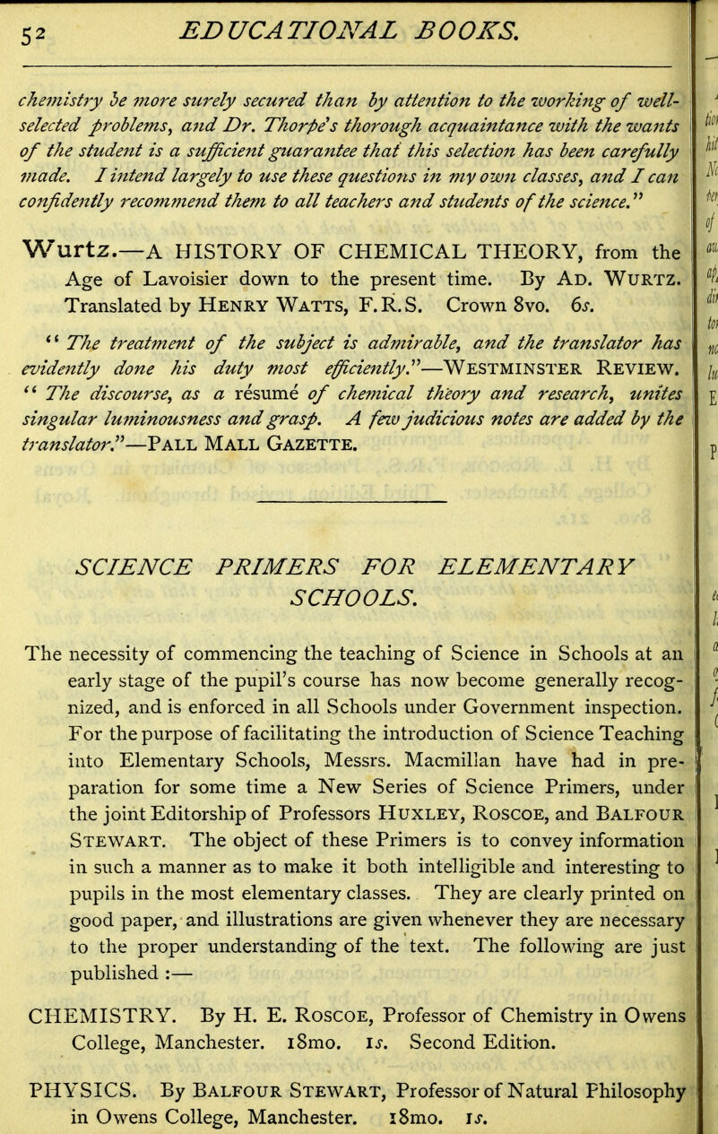 chemistry be more surely secured than by attention to the working of well- selected problems^ and Dr. Thorpe s thorough acquaintance with the wants of the student is a sufficient guarantee that this selection has been carefully made. liittend largely to use these questions in my own classes, and I can confidently recommend them to all teachei^s and students of the science.'*^ Wurtz.—A HISTORY OF CHEMICAL THEORY, from the Age of Lavoisier down to the present time. By Ad. Wurtz. Translated by Henry Watts, F.R.S. Crown 8vo. 6^. *' The treatment of the subject is admirable, and the translator has evidently done his duty most efficiently.^^—Westminster Review. The discourse, as a resume of chemical theory and research, unites singular luminousness and grasp. A feiv judicious notes are added by the translator''—Yk\a. Mall Gazette. SCIENCE PRIMERS FOR ELEMENTARY SCHOOLS. The necessity of commencing the teaching of Science in Schools at an early stage of the pupil's course has now become generally recog- nized, and is enforced in all Schools under Government inspection. For the purpose of facilitating the introduction of Science Teaching into Elementary Schools, Messrs. Macmillan have had in pre- paration for some time a New Series of Science Primers, under the joint Editorship of Professors Huxley, Roscoe, and Balfour Stewart. The object of these Primers is to convey information in such a manner as to make it both intelligible and interesting to pupils in the most elementary classes. They are clearly printed on good paper, and illustrations are given whenever they are necessary to the proper understanding of the text. The following are just published :— CHEMISTRY. By H. E. Roscoe, Professor of Chemistry in Owens College, Manchester. i8mo. is. Second Edition. PHYSICS. By Balfour Stewart, Professor of Natural Philosophy in Owens College, Manchester. i8mo. i^.