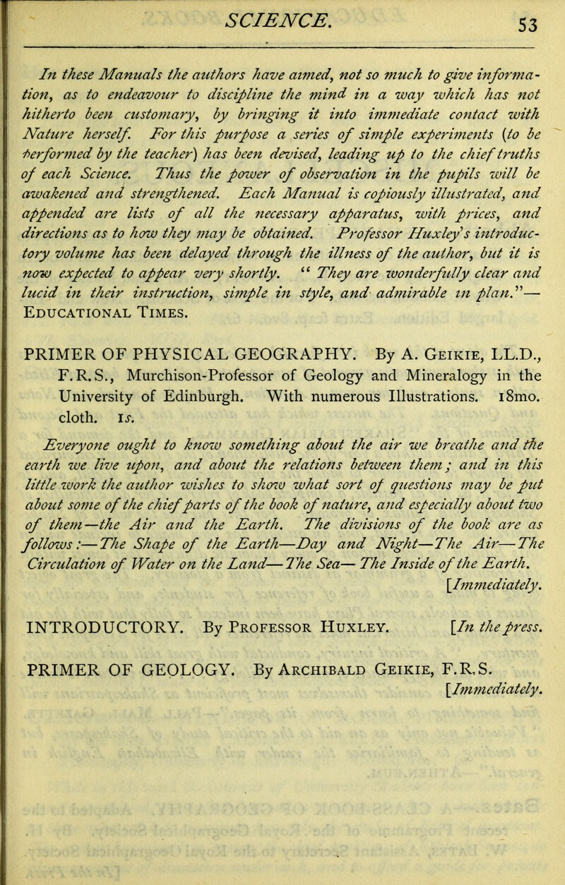 S3 In these Manuals the authors have aimed, not so much to give informa- tion, as to endeavour to discipline the mind in a way which has not hitherto been customary, by bringing it into immediate contact with Nature herself. For this purpose a series of simple experiments {to be Performed by the teacher) has been devised, leading up to the chief truths of each Science. Thus the power of observation in the pupils will be awakened and strengthened. Each Manual is copiously illustrated, aitd appended are lists of all the necessary apparatus, with prices, and directions as to how they may be obtained. Professor Huxleys introduc- tory volume has been delayed through the illness of the author, but it is now expected to appear vejy shortly. They are wonderfully clear and lucid in their instruction, simple in style, and adfnirable in plan.''''— Educational Times. PRIMER OF PHYSICAL GEOGRAPHY. By A. Geikie, LL.D,, F.R. S., Murchison-Professor of Geology and Mineralogy in the University of Edinburgh. With numerous Illustrations. i8mo. cloth. \s. Everyone ought to know something about the air we breathe and the earth we live upon, and about the relations between them; and in this little tvork the author wishes to sho7v what sort of questions may be put about some of the chief parts of the book of nature, and especially about two of them—the Air and the Earth. The divisions of the book are as follows:—The Shape of the Earth—Day and Night—The Air—The Circulation of Water on the Land—The Sea— The Inside of the Earth. \_Ijnmedlately. INTRODUCTORY. By Professor Huxley. [In the press. PRIMER OF GEOLOGY. By Archibald Geikie, F.R,S. [Immediately.