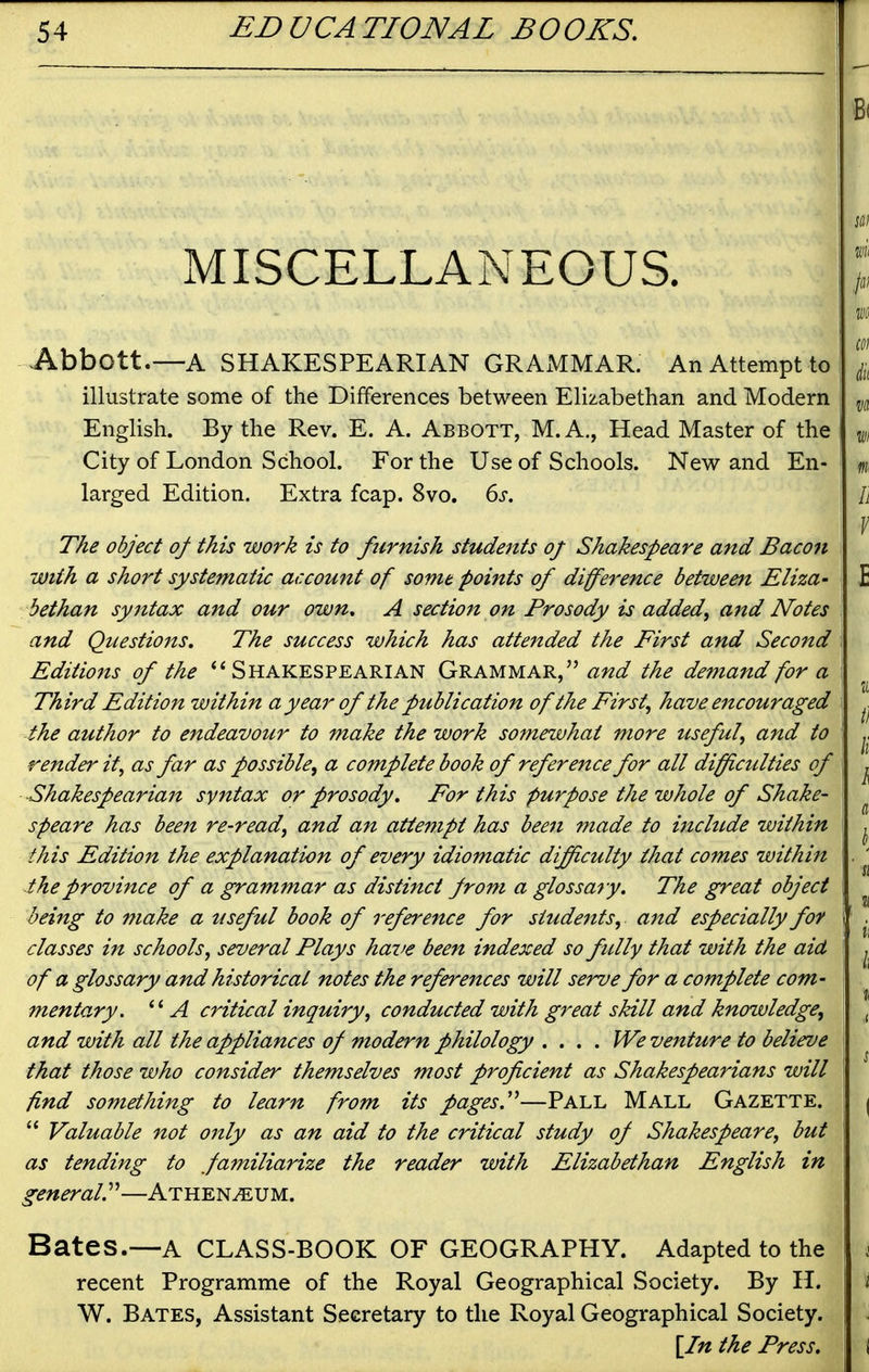 MISCELLANEOUS. Abbott.—A SHAKESPEARIAN GRAxVEMAR. An Attempt to illustrate some of the Differences between Elizabethan and Modern English. By the Rev. E. A. Abbott, M. A,, Head Master of the City of London School. For the Use of Schools. New and En- larged Edition. Extra fcap. 8vo. 6j. The object of this work is to furnish students of Shakespeare and Bacon with a short systematic account of some points of difference between Eliza- bethan syntax and our own, A sectiojt on Prosody is added^ attd Notes and Questions. The success which has attended the First and Second Editions of the Shakespearian Grammar, and the demand for a Third Edition within a year of the publication of the Firsts have encouraged the author to endeavour to make the work somewhat more useful^ and to render it, as far as possible, a complete book of reference for all difficulties of Shakespearian syntax or prosody. For this purpose the whole of Shake- speare has been re-read, and an attempt has been made to include within this Edition the explanation of every idiomatic difficulty that comes within the province of a grammar as distinct from a glossary. The great object being to make a useful book of reference for students, and especially for classes in schools, several Plays have been indexed so filly that with the aid of a glossary and historical notes the references will serve for a complete com- mentary, A critical inquiry, conducted with great skill and knowledge, and with all the appliances of modern philology .... We vejiture to believe that those who consider themselves most proficient as Shakespearians will find something to learn from its pages.''—Pall Mall Gazette.  Valuable not 07ily as an aid to the critical study of Shakespeare, but as tending to familiarize the reader with Elizabethan English in general.^''—Athen^um. Bates.—A CLASS-BOOK OF GEOGRAPHY. Adapted to the recent Programme of the Royal Geographical Society. By H. W. Bates, Assistant Secretary to the Royal Geographical Society. \^In the Press,