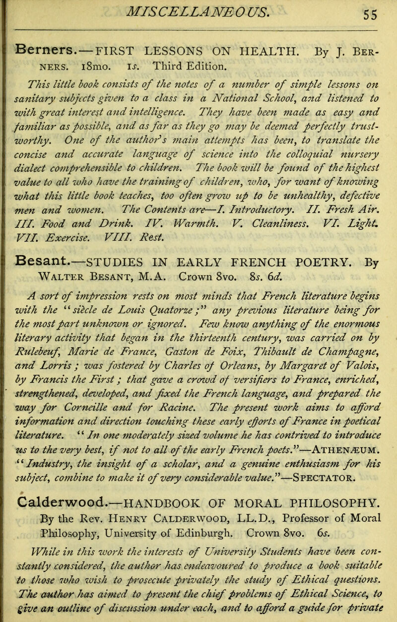 Berners.—FIRST LESSONS ON health. By J. Ber- NERS. l8mo. \s. Third Edition. This little book consists of the notes of a number of simple lessons on sanitary subjects given to a class in a National School, and listened to with great interest aitd intelligence. They have been made as easy and familiar as possible, and as far as they go may be deemed perfectly trust- worthy. One of the authoi^s main attempts has beeit, to t^'anslate the concise and accurate language of science into the colloquial nursery dialect comprehensible to children. The book will be found of the highest value to all who have the training of children, zvho, for want of knowing what this little book teaches, too often grozv up to be unhealthy, defective men and women. The Contents are—/. Introductory. II. Fresh Air. III. Food and Drink. IV. Wa7'mth. V. Cleanliness. VI. Lights VIL Exercise. VIII. Rest. Besant.—STUDIES IN early French poetry. By Walter Besant, M.A. Crown 8vo. %s. 6d. A sort of impression rests on most minds that French literature begins with the sihle de louis Quatorze any previous literature being for the most part unknown or ignored. Few know anything of the enormous literary activity that began in the thirteenth century, was carried on by Rulebeuf Marie de France, Gaston de Foix, Thibault de Champagne, and Lorris ; was fostered by Charles of Orleans, by Margaret of Valois, by Francis the First; that gave a crowd of versifiers to France, enriched, strengthened, developed, and fixed the French language, and prepared the way for Corneille and for Racine. The present work aims to afford information and direction touching these early efforts of France in poetical literature. *' In one moderately sized volume he has contrived to introduce us to the veiy best, if not to all of the early French poets.^^—Athen^UM. Industry, the insight of a scholar, and a genuine enthusiasm for his subject, combine to make it of very considerable value.''''—Spectator. Calderwood.—HANDBOOK OF MORAL PHILOSOPHY. By the Rev. Henry Calderwood, LL.D., Professor of Moral Philosophy, University of Edinburgh. Crown 8vo. ds. While in this work the interests of University Students have been con- stantly considered, the author has endeavoured to p7'oduce a book suitable to those 7vho zvish to prosecute privately the study of Ethical questions. The author has aimed to present the chief problems of Ethical Science, to give an outline of discztssion under each, and to afford a guide for private