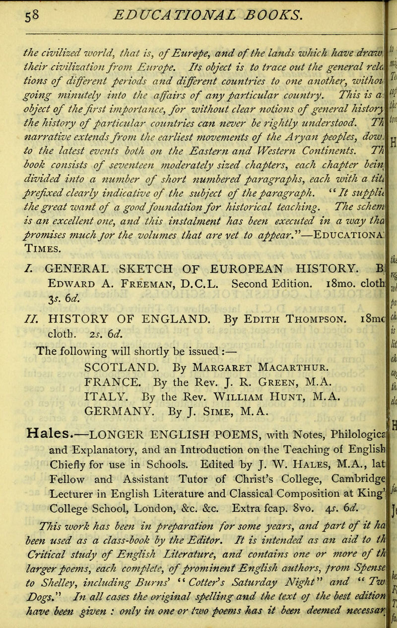 the civilized world.^ that is, of Europe, and of the lands which have draw, their civilization from Europe. Its object is to trace out the general relo Hons of different periods and different countries to one another, withot.. going minutely into the affairs of any particular country. This is a object of the first importance, for without clear notions of general history the history of pai^ticular countries can never be rightly understood. Th narrative extends from the earliest movements of the Aryan peoples, dow. to the latest events both on the Eastern and Western Continents. Th book consists of seventeen moderately sized chapters, each chapter bein divided into a nuinber of shoi't numbered paragraphs, each with a titi prefixed clearly indicative of the stibject of the paragraph. It supplit the great want of a good foundation for historical teaching. The schem is an excellent one, and this instalment has been executed in a way tha promises much for the volu?nes that are vet to appear.—Educationa: Times. I. GENERAL SKETCH OF EUROPEAN HISTORY. B; Edward A. Freeman, D.C.L. Second Edition. i8mo. cloth 3^. 6d. II. HISTORY OF ENGLAND. By Edith Thompson. i8mc cloth. 2.S. 6d. The following will shortly be issued :— SCOTLAND. By Margaret Macarthur. FRANCE. By the Rev. J. R. Green, M.A. ITALY. By the Rev. William Hunt, M.A. GERMANY. By J. Sime, M.A. Hales.—LONGER ENGLISH POEMS, with Notes, Philologica and Explanatory, and an Introduction on the Teaching of English Chiefly for use in Schools. Edited by J. W. Hales, M.A., lat Fellow and Assistant Tutor of Christ's College, Cambridge Lecturer in English Literature and Classical Composition at King') College School, London, &c. &c. Extra fcap. 8vo. 4^. 6d. This work has been in preparation for some years, and part of it ha been used as a class-book by the Editor. It is intended as an aid to th Critical study of English Literature, and contains one or more of th larger poeins, each complete, of prominent English authors, from Spense to Shelley, including Burns' Cotter''s Saturday Night''^ and Tw Dogs J'' In all cases the original spelling and the text oj the best edition have been given : only in one or two foems has it been deemed necessar