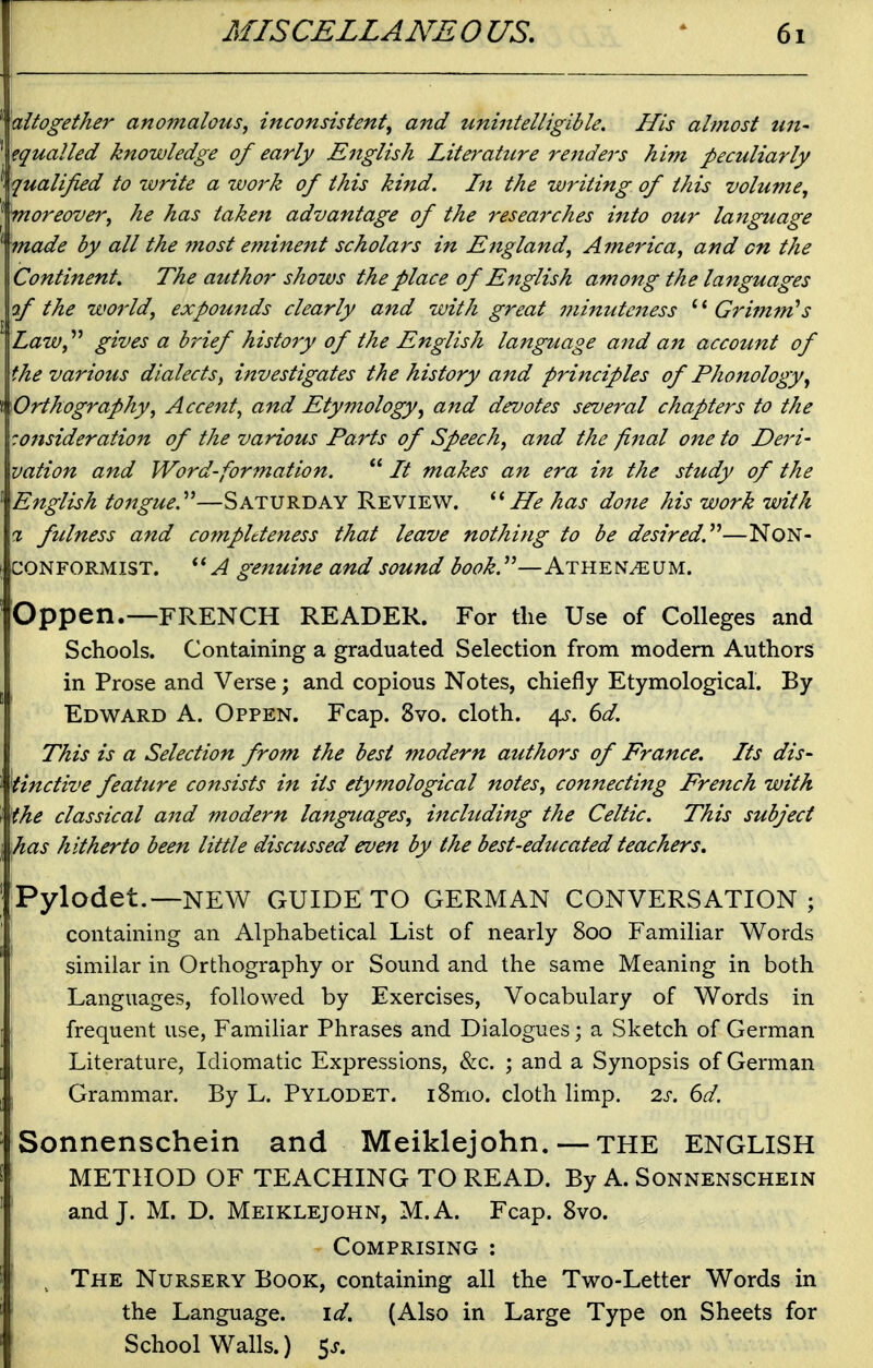 ^altogether anomalous, inconsistent, and unintelligible. His almost tin- equalled knowledge of early English Literattcre renders him peculiarly qualified to write a work of this kind. Lt the writing of this volume, moreover, he has taken advantage of the researches into our language ■made by all the most eminent scholars in England, America, and on the Continent. The author shows the place of English among the languages of the world, expounds clearly and with great minutc7iess Grimm''s Law,'''* gives a brief history of the English language and an account of the various dialects, investigates the history a7td principles of Phonology, Orthography, Accent, and Etymology, and devotes several chapters to the consideration of the various Parts of Speech, and the final one to Deri- vation and Word-formation.  It makes an era in the study of the English tongue.''^—Saturday Review. He has done his work with % fulness and compltteness that leave nothing to be desired.''''—NON- CONFORMIST, genuine and sound book.^^—Athen^um. Oppen.—FRENCH READER. For the Use of Colleges and Schools. Containing a graduated Selection from modem Authors in Prose and Verse; and copious Notes, chiefly Etymological. By Edward A. Oppen. Fcap. 8vo. cloth. 4^. 6d. This is a Selection from the best modern authors of France. Its dis- tinctive feature consists in its etymological notes, connecting French with the classical and modern languages, including the Celtic. This subject has hitherto been little discussed even by the best-educated teachers. Pylodet.—NEW GUIDE TO GERMAN CONVERSATION; containing an Alphabetical List of nearly 800 Familiar Words similar in Orthography or Sound and the same Meaning in both Languages, followed by Exercises, Vocabulary of Words in frequent use, Familiar Phrases and Dialogues; a Sketch of German Literature, Idiomatic Expressions, &c. ; and a Synopsis of German \ Grammar. By L. Pylodet. iSmo. cloth limp. 2s. 6d. Sonnenschein and Meiklejohn. — the ENGLISH I METHOD OF TEACHING TO READ. By A. Sonnenschein * and J. M. D. Meiklejohn, M.A. Fcap. 8vo. Comprising : . The Nursery Book, containing all the Two-Letter Words in ' the Language. id. (Also in Large Type on Sheets for School Walls.) 5j.