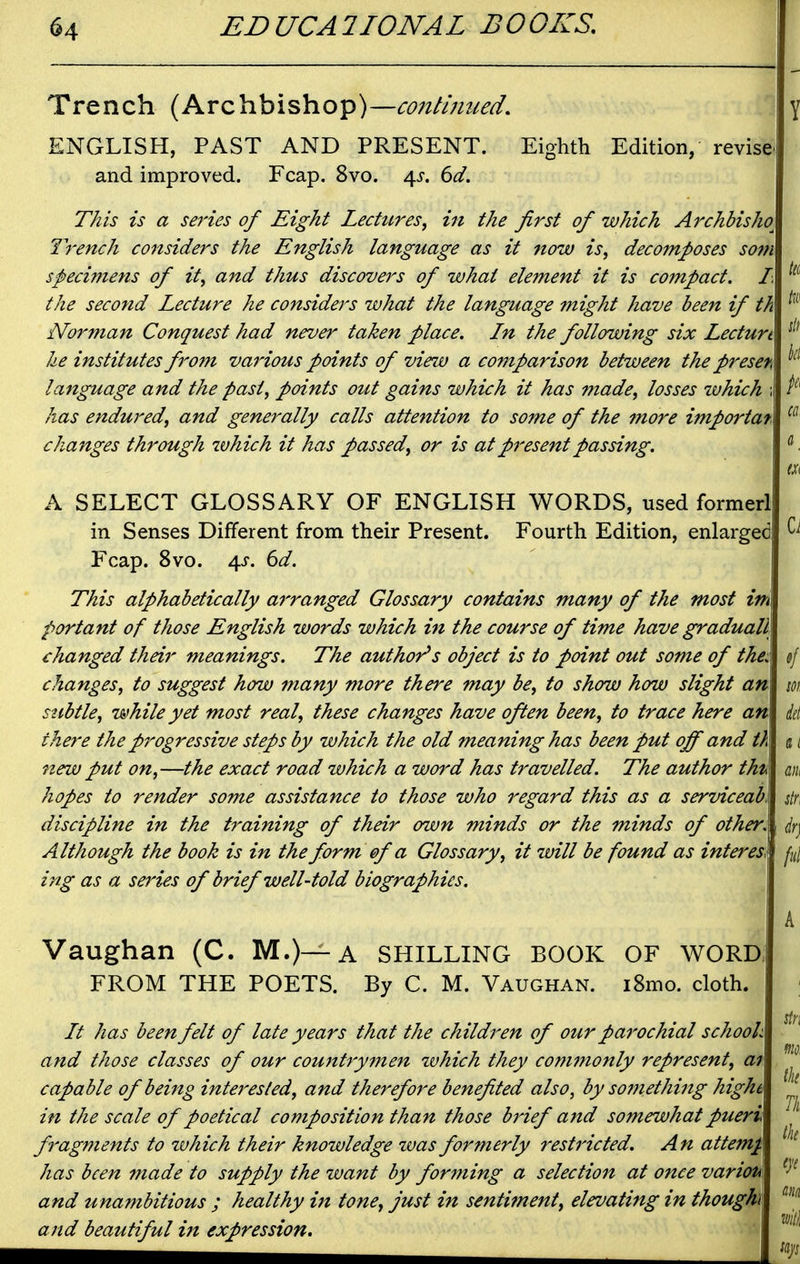 Trench (Archbishop)—co7itmued. ENGLISH, PAST AND PRESENT. Eighth Edition, revise and improved. Fcap, 8vo. \s. 6d. This is a series of Eight Lectures, in the first of which Archbisho^ Trench considers the English language as it now is, decomposes som specimens of it, and thus discovers of what element it is compact, the second Lecture he considers what the language might have been if th Norman Conquest had never taken place. Ln the following six Lecturt he institutes from various points of view a comparison between the presen language and the past, points out gains which it has made, losses tuhich has endured, and generally calls attention to some of the more importar changes through which it has passed, or is atpi'esentpassing. A SELECT GLOSSARY OF ENGLISH WORDS, used former! in Senses Different from their Present. Fourth Edition, enlarged Fcap. 8vo. 4J. 6^. This alphabetically arranged Glossary contains many of the most im portant of those English words which in the course of time have graduall changed their meanings. The author's object is to point out some of the: changes, to suggest how many more there may be, to show how slight an stibtle, while yet most real, these changes have often been, to trace here an there the progressive steps by which the old meaning has been put off and th new put on,—the exact road which a word has travelled. The author tht^ hopes to render some assistance to those who regard this as a serviceab, discipline in the training of their own minds or the minds of other. Although the book is in the form of a Glossary, it will be found as interesi ing as a series of brief well-told biographies. Vaughan (C. M.)—A SHILLING BOOK OF WORD FROM THE POETS. By C. M. Vaughan. i8mo. cloth. // has been felt of late years that the children of our parochial schook and those classes of our cou7ttrymen ivhich they commonly represent, ar capable of bei7tg interested, and therefore benefited also, by so77iething hight in the scale of poetical composition than those brief and somewhat pueri fragments to zuhich their knowledge ivas formerly restricted. An attemj. has been 7nade to supply the want by forming a selectio7t at once varioh and unambitious ; healthy i7t tone, just in sentiment, elevating in thoughi and beautiful i7t expression.