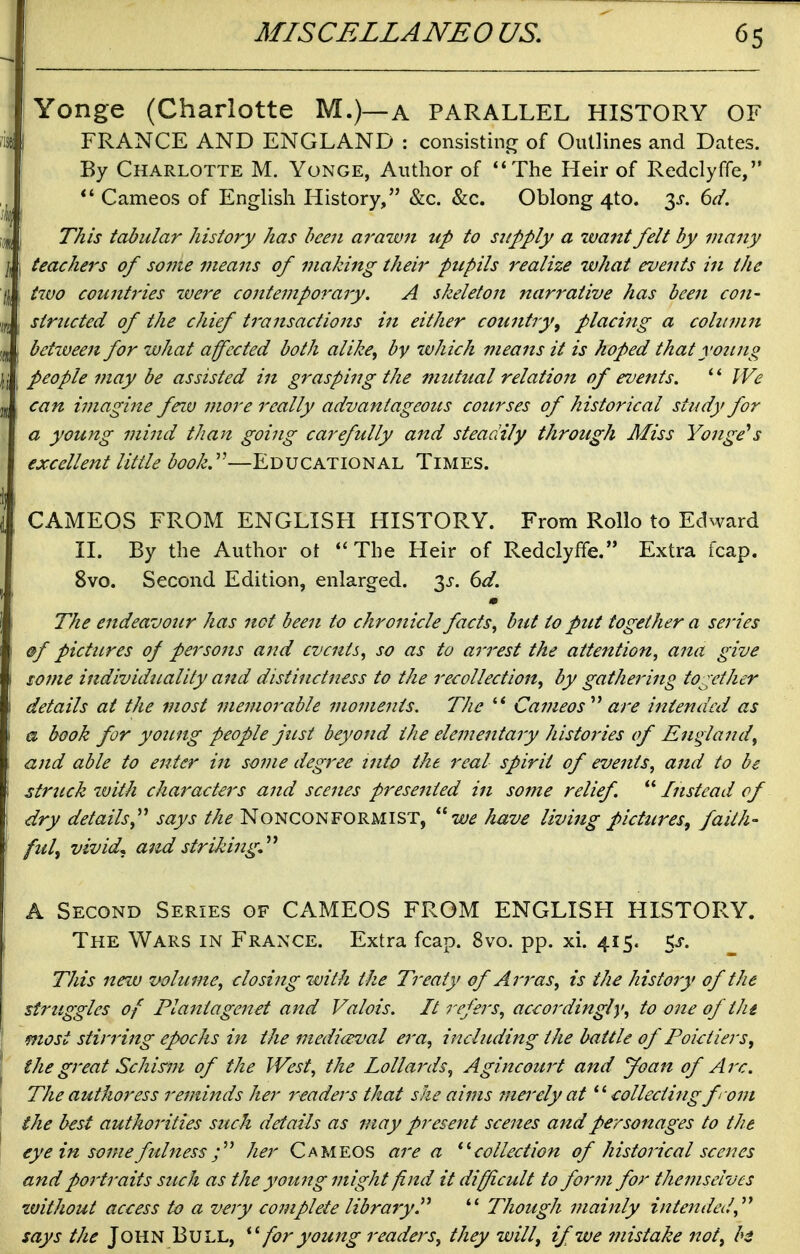 Yonge (Charlotte M.)—a parallel history of 'is{ FRANCE AND ENGLAND : consisting of Outlines and Dates. By Charlotte M. Yonge, Author of The Heir of Redclyffe, Cameos of EngHsh History, &c. &c. Oblong 4to. 3^. 6d. I This tabular history has been a?'azvn up to supply a want felt by many \ I teachers of soine means of making their ptcpils realize what events in the '\\: two counti'ies zvere contemporary. A skeleton narrative has been con- ^jf^ ■ structed of the chief transactions in either country^ placing a column jd 1 between for what affected both alike^ by ivhich means it is hoped that young \\ \ People may be assisted in grasping the mutual relation of events. We jj can imagine feiv more really advantageous courses of historical study for a young mind than going carefully and steadily through Miss Yonge^s excellent little book.''—Educational Times. CAMEOS FROM ENGLISH HISTORY. From Rollo to Edward II. By the Author ot The Heir of Redclyffe. Extra fcap. 8vo. Second Edition, enlarged. 3J-. 6^. The endeavour has not been to chronicle facts^ but to put together a sei'ies ■ ®f pictiLres of persons and events, so as to arrest the attention, ana give i some individuality a7td distinctness to the recollection, by gathering together \ details at the most memorable moments. The '* Cameos''' are intended as \ a book for young people just beyond the elementary histories of England, 1 and able to enter in some degree nito the real spirit of events, and to be \ strttck %vith chai^acters and scenes presented in some relief.  Instead of \ dry details,''' says the Nonconformist, w^ have living pictures^ faith- \ fill, vivid, and striking,'''' A Second Series of CAMEOS FROM ENGLISH HISTORY. ; The Wars in France. Extra fcap. 8vo. pp. xi. 415. 5^-. This nezv volume, closing with the Treaty of Arras, is the history of the struggles of Planiagenet and Valois. It refers, accordingly, to one of thi most stirring epochs in the mediceval era, incliLding the battle of Poieiiers, the great Schis'm of the West, the lollards, Agincourt and Joan of Arc. The authoress reminds her readers that she aims ?nerely at eollectingfrom the best authorities such details as may present scenes and personages to the eye in some fulnessher Cameos are a ^''collection of historical scenes and portraits such as the young might find it difficult to form for themselves zvithout access to a very coinplete library.  Though mainly intended, says the John Bull, for young readers, they willy if we 7iiistake not, bi