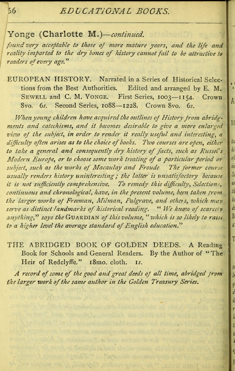 Yonge (Charlotte M.)—contiiiued. fimnd very acceptable to those of more mature years^ and the life and reality imparted to the dry bones of history cannot fail to be attractive to readers of every age. EUROPEAN HISTORY. Narrated in a Series of Historical Selec- tions from the Best Authorities. Edited and arranged by E. M. Sewell and C. M. Yonge. First Series, 1003—1154. Crown 8vo. 6j-. Second Series, 1088—1228. Crown 8vo. 6j-. When young children have acquired the outlittes of History from abridg- ments a7td catechisms, a7id it beco7nes desirable to give a more enlarged view of the subject^ in order to render it really useful and interestiitg^ a difficulty often arises as to the choice of books. Two courses are ope7t, either to take a ge7ieral and cotiseque7itly dry history of facts, such as RusseVs Moder7i Europe, or to choose some work treati7tg of a particular period or subject, such as the works of Macaulay a7td Froude. The forma' course usually renders history U7ii7iteresti7tg; the latter is ti7isatisfacto7y because it is not s?ifficie7itly comprehe7tsive. To re77iedy this difficulty, Selectio7is, conti7tuous a7td chro7iological, have, i7t the prese7it vohmie, bee7t taken p-om the larger wo7'ks of Free77ia7t, Mil7na7i, Palgrave, a7id others, which 77iay serve as disti7tct land7narks of histo7'ical readi7ig. We k7iow of scarcely a7tythi7tg,^^ says the Guardian of this volume, which is so likely to raise to a higher level the average sta7tdard of E7tglish education.''^ THE ABRIDGED BOOK OF GOLDEN DEEDS. A Reading Book for Schools and General Readers. By the Author of  The Heir of Redelyffe. i8mo. cloth, is. A record of some of the good a7id great deeds of all time, abridged Jrom the larger work of the sa7ne author in the Golde7t Treasury Series,