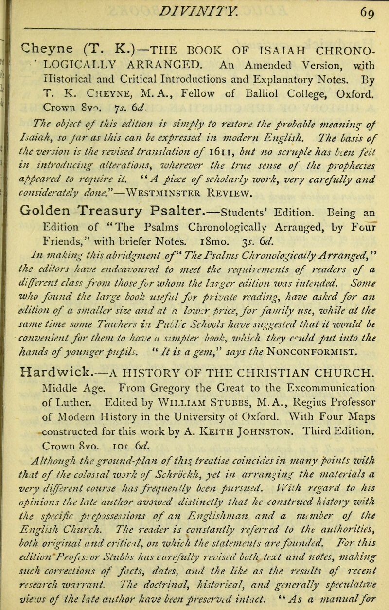 Cheyne (T. K.)—the BOOK OF ISAIAH CHRONO- • LOGICALLY ARRANGED. An Amended Version, with Historical and Critical Introductions and Explanatory Notes. By T. K. Cheyne, M. A., Fellow of Balliol College, Oxford. Crown Sv^. ']s. dd. The object of this edition is si7nply to restore the probable meaning of Isaiah^ so Jar as this can be expressed in modern English. The basis of the version is the revised translation of 1611, but no scrnple has been felt in introducing alterations^ wherever the true sense of the prophecies appeared to reqitire it. piece of scholarly workj very carefully and considerately done.^'—Westminster Review. Golden Treasury Psalter.—students' Edition. Being an Edition of The Psalms Chronologically Arranged, by Four Friends, with briefer Notes. i8mo. 3J-. 6^. I7t making this abridgment of''' The Psalms Chronologically Arranged,'^^ the editors have eitdeavoured to meet the requirements of readers of a different class from those for whom the larger edition was intended. Some who found the large book useful for private readings have asked for an edition of a smaller size and at a lower price, for family use, while at the same time some Teachei's in PuLl 'c Schools have suggested that it would be convenient for them to have a simpler book, which they cculd pmt into the hands of younger pupils.  // is a gem,''' says the Nonconformist. Hardwick.—a HISTORY OF TLIE CHRISTIAN CHURCH. Middle Age. From Gregory the Great to the Excommunication of Luther. Edited by William Stubbs, M.A., Regius Professor of Modern History in the University of Oxford. With Four Maps constructed for this work by A. Keith Johnston. Third Edition. Crown 8vo. los 6d. Although the grotmdplan of this, treatise coincides in many points ivith that of the colossal work of Schrbckh, yet in arrans^ing the materials a very different course has frequently been fmrsued. With regard to his opinions the late author avozvcd distinctly that he construed history with the specific prepossessions of an Englishman and a mLmber of the English Church. The reader is constantly referred to the authorities^ both original and critical, on luhich the statements are founded. E'or this edition'Prof ssor Stzibbs has carefully revised both text and notes, makiiig such correctiofis of facts, dates, and the like as the results of recent research ivarrant. The doctrinal, historical, and generally spectdative views of the late author have been preserved intact, As a manual for