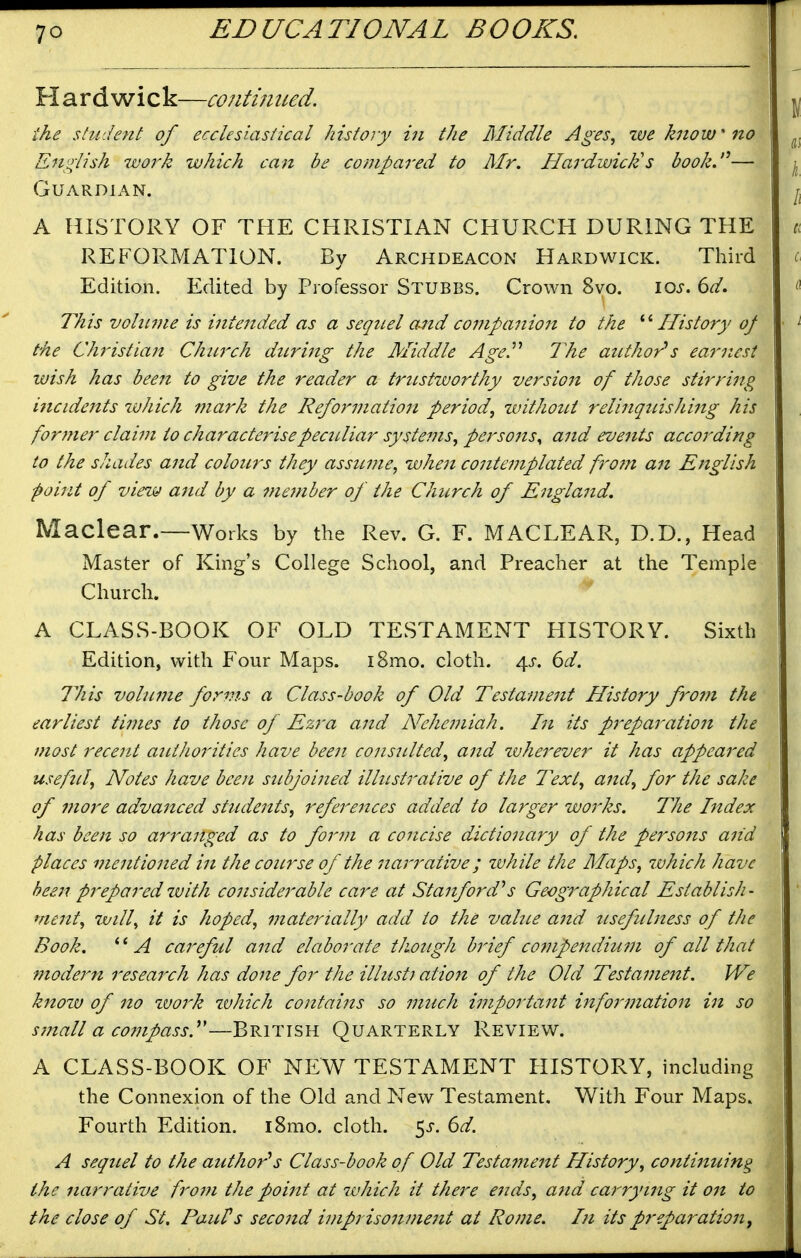 H ard wick—contijiued. ike student of ecclesiastical history in the Middle Ages, zve know no English work which can be compared to Mr. Hardwick's book.'^— Guardian. A HISTORY OF THE CHRISTIAN CHURCH DURING THE REFORMATION. By Archdeacon Hardwick. Third Edition. Edited by Professor Stubbs. Crown 8vo. loj. 6^. This vohiine is intended as a sequel and coinpanion to the ^''History of the CJiristian Church during the Middle AgeP The author's earr.est wish has been to give the reader a trustworthy version of those stirring incidents tvliich mark the Reformation period, zvithout relinquishing his former claim to characterise peculiar systems, perso7ts^ and events accoj^ding to the shades and colours they assume, when contemplated fro7n an English point of view and by a member of the Church of England. Maclear.—Works by the Rev. G. F. MACLEAR, D.D., Head Master of King's College School, and Preacher at the Temple Church. A CLASS-BOOK OF OLD TESTAMENT HISTORY. Sixth Edition, with Four Maps. i8mo. cloth. 4^-. 6d. This volume forms a Class-book of Old Testament History fro7n the earliest times to those of Ezra and Nehei?iiah. In its preparation the most recent authorities have been consulted, and ivherever it has appeared useftil. Notes have been subjoined ilhistrative of the Text, and, for the sake of more advanced students, references added to larger works. The htdex has been so arranged as to form a concise dictionary of the persons and places mentioned in the course of the narrative; zvhile the Maps, zvhich have beeji prepared with considerable care at Stanford''s Geographical Establish- me7zt, will, it is hoped, 77iaterially add to the value a7id usefubtess of the Book, A careful a7zd elaborate though b7'ief co7npendiu77i of all that 77iode7^n resea7xh has done for the illust7 atio7i of the Old Testa77ie7tt. We knozv of 710 zvo7'k zvhich contaizzs so 77iuch i77iporta7it i7tfo7'77iatio7i i7i so S77iall a co77ipassy—British Quarterly Review. A CLASS-BOOK OF NEW TESTAMENT HISTORY, including the Connexion of the Old and New Testament, With Four Maps. Fourth Edition. i8mo. cloth. 5j-. ^d. A sequel to the author''s Class-book of Old Testame7tt History, conti7iuing the 7iarrative fro77i the poi7it at zvhich it there e7ids, a7id ca7'-ryi7ig it 07t to the close of St. PauPs seco7id i77ipriso7t77ie7it at Ro77ie. I71 its preparatio7i,