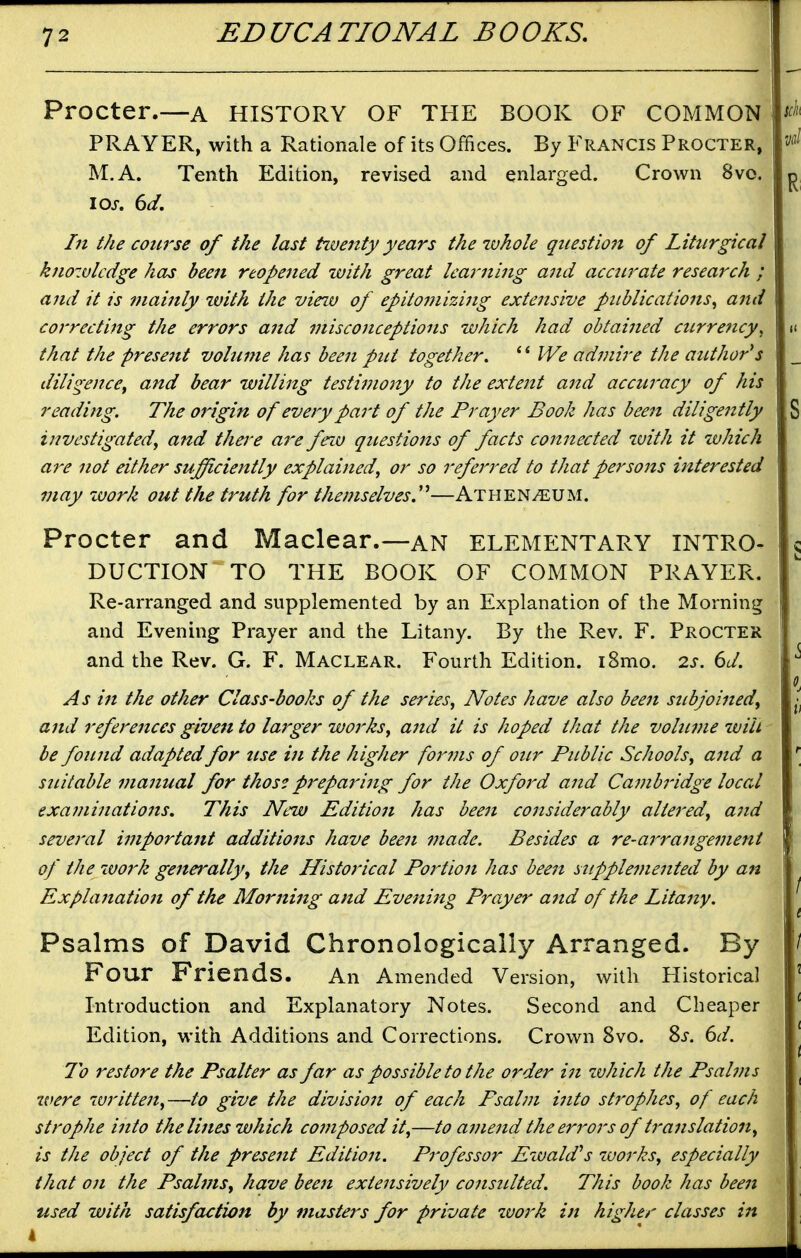 Procter.—a HISTORY OF THE BOOK OF COMMON PRAYER, with a Rationale of its Offices. By Francis Procter, M.A. Tenth Edition, revised and enlarged. Crown 8vo. In the course of the last tiventy years the whole questiojt of Liturgical k?iozulcdge has been reopened with great learning and accurate research ; and it is mainly with the vieiv of epitomizing extensive publications^ arid correcting the errors and misconceptions which had obtained currency, that the presejtt volume has been put together. We admire the author's diligence^ and bear willing testimony to the extent and accuracy of his reading. The 07'igin of every part of the Prayer Book has been diligently investigated, and there a7^e fezu questions of facts connected ivith it which are not either sufficiently explained, or so referred to that persons interested may luork out the truth for themselves.''''—Athenaeum. Procter and Maclear.—an ELEMENTARY INTRO^ DUCTION TO THE BOOK OF COMMON PRAYER. Re-arranged and supplemented by an Explanation of the Morning and Evening Prayer and the Litany. By the Rev. F. Procter and the Rev. G. F. Maclear. Fourth Edition. i8mo. 2s. 6d. As in the other Class-books of the series, Notes have also been subjoined, and references given to larger works, and it is hoped that the volume will be found adapted for tise in the higher foi^7ns of our Public Schools, and a suitable manual for thos? preparing for the Oxford and Cambridge local exa7ninations. This New Editio7i has bee7i co7tsiderably alte7'ed, a7id seve7'al i77iporta7tt additio7is have bee7i i7iade. Besides a re-a7^ra7tge77tent of the work ge7terally, the Historical Po7^tio7t has bee7t supple77ie7ited by aft Expla7iat'io7t of the Mor7ii7tg arid Eveni7tg Prayer arid of the L'ita7iy. Psalms of David Chronologically Arranged. By Four Friends. An Amended Version, with Historical Introduction and Explanatory Notes. Second and Cheaper Edition, with Additions and Corrections. Crown 8vo. %s. 6d. To 7'estore the Psalter as far as possible to the order i7i zvhich the Psabns were writte7t,—to give the divisio7i of each Psahri i7ito strophes, of each strophe i7ito the lines which co77iposed it,—to a77ie7id the errors of tra7islation, is the object of the prese7it Editio7i. P7'ofessor Ewald^s works, especially that 071 the Psalms, have been extensively co7isulted. This book has been used with satisfaction by masters for private %vork in higher classes in