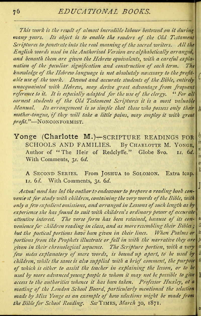 This worJz is the result of almost incredible labour bestowed on it during many years. Its object is to enable the readers of the Old Ttsta?Jient Scriptures to penetrate into the real meaning of the sacred zvriters. All the English words used in the Authorized Version are alphabetically arranged^ and beneath them are give7t the Hebrew equivalents^ with a careful expla- nation of the peculiar signification and construction of each term. The knozvledge of the Hebrezv language is not absolutely necessary to the profit- r able use of the ivork. Devout and accurate students of the Bible, entirely U7tacquaintcd zvith Hebrezv, may derive great advantage from frequent reference to it. It is especially adapted for the use of the clergy, For all earnest students of the Old Testament Scriptures it is a most valuable Manual. Its arrangement is so simple that those who possess only their ^ mother-tongue, if they zuill take a little pains, may ejnploy it with great profit.'—Nonconformist. Yonge (Charlotte M.)—SCRIPTURE READINGS FOR SCHOOLS AND FAMILIES. By Charlotte M. Yonge, Author of ''The Heir of Redclyffe. Globe 8vo. is. 64, With Comments, 3^. 6d. ' R A Second Series. From Joshua to Solomon. Extra tcap.] i^. 6d. With Comments, ^s. 6d. ^ Actual need has led the author to endeavour to prepare a reading book con- venie'it for study zvith children, containing the very zvords of the Bible, with, only a few expedient omissions, and arranged in Lessons of such length as by experience she has found to suit zvith children's ordinary pozver of accurate attentive interest. The verse form has been retained, because of its con- venience for children reading in class, and as more resembling their Bibles ; but the poetical portions have been given in their lines. When Psalms or portions from the Prophets illustrate or fall in with the narrative they are\ /i given in their chronological sequence. The Scripture portio71, zvith a ve7y « fezu notes expla7iato7y of me7-e zvo7'ds, is bou7id up apart, to be used by h child7'en, zvhile the sa77ie is also supplied zvith a b7'ief co77ime7it, the pu7pose^ H of zvhich is either to assist the teacher i7t explai7ii7ig the lesso7i, or to be used by mo7-e advancedyotmgpeople to who7n it 77iay 7iot be possible to give \ access to the authorities zvkefice it has bee7i taken. Pivfessor Htixley, at a meeting of the Lo7idon School Board, particularly 7nentio7ted the selection made by Miss Yonge as a7t example of hozv selections might be made fi'om the Bible for School Reading. SeeTu,lYJS>, Ma7xh -^o, 1871. i