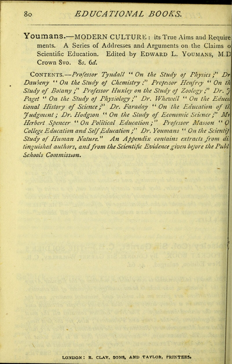 Youmans.—modern culture : its True Aims and Require ments. A Series of Addresses and Arguments on the Claims o Scientific Education. Edited by Edward L. Youmans, M.D Crown 8vo. Zs. 6d. Contents.—Professor Tyjtdall  On the Study of Physics f Dr Daubeny  On the Study of Chemistry Processor Henfrcy  On th Study of Botany Professor Huxley on the Study of Zoology Dr. J Paget  On the Study of Physiology Dr. Wheweil  On the Educa tional IPistory of Science j'' Dr. Faraday On the Educatio7i of th Judgment; Dr. Hodgson  On the Study of Economic Science Mi Herbert Spencer On Political Education f^ Professor lilasson (9 College Education attd Self Education Dr. Youmans  On the Scieittif Study of HiLinan Nature.' An Appendix contains extracts frojn di tinguished authors^ and from the Scientific Evidence given bejore the Publ\ Schools Commission, LONDON : R. CLAY, SONS, A^fD TAVLOR, PIUKTERS*