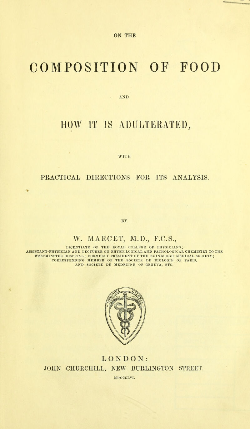 ON THE COMPOSITION OF FOOD HOW IT IS ADULTERATED, WITH PEACTICAL DIEECTIONS FOR ITS ANALYSIS. BY W. MAECET, M.D., F.C.S., LICENTIATE OV THE ROYAL COLLEGE OF PHYSICIANS; ASSISTANT-PHYSICIAN AND LEGTUHER ON PHYSIOLOGICAL AND PATHOLOGICAL CHEMISTRY TO THE WESTMINSTER HOSPITAL; FORMERLY PRESIDENT OF THE EDINBURGH MEDICAL SOCIETY ; CORRESPONDING MEMBER OF THE SOCIETE DE BIOLOGIE OF PARIS, AND SOCIETE DE MEDECINE OF GENEVA, ETC. LONDON: JOHN CHURCHILL, NEW BURLINGTON STREET,