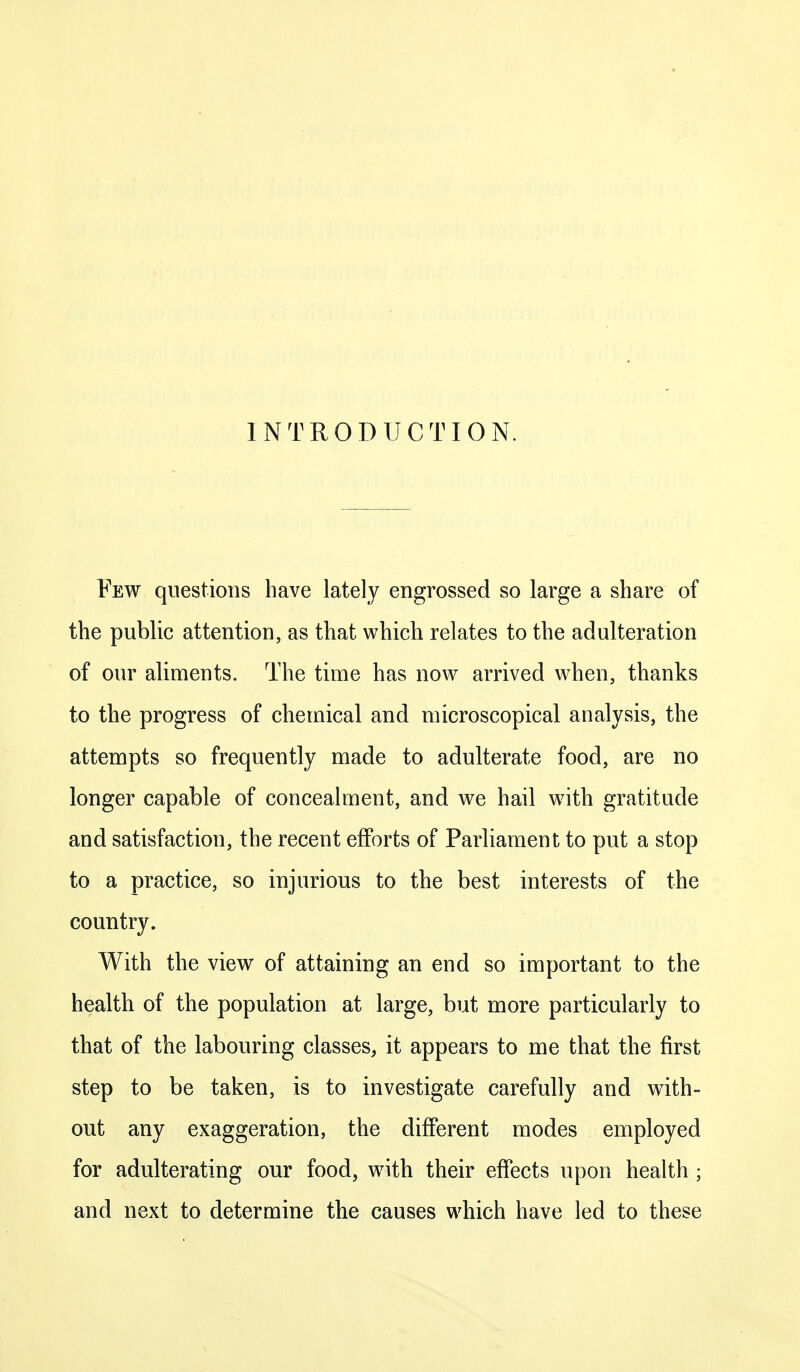 INTRODUCTION. Few questions have lately engrossed so large a share of the public attention, as that which relates to the adulteration of our aliments. The time has now arrived when, thanks to the progress of chemical and microscopical analysis, the attempts so frequently made to adulterate food, are no longer capable of concealment, and we hail with gratitude and satisfaction, the recent efforts of Parliament to put a stop to a practice, so injurious to the best interests of the country. With the view of attaining an end so important to the health of the population at large, but more particularly to that of the labouring classes, it appears to me that the first step to be taken, is to investigate carefully and with- out any exaggeration, the different modes employed for adulterating our food, with their effects upon health ; and next to determine the causes which have led to these