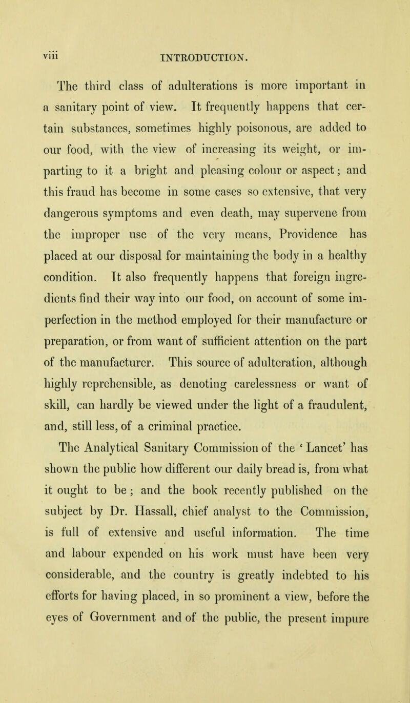 The third class of adulterations is more important in a sanitary point of view. It frequently happens that cer- tain substances, sometimes highly poisonous, are added to our food, with the view of increasing its weight, or im- parting to it a bright and pleasing colour or aspect; and this fraud has become in some cases so extensive, that very dangerous symptoms and even death, may supervene from the improper use of the very means. Providence has placed at our disposal for maintaining the body in a healthy condition. It also frequently happens that foreign ingre- dients find their way into our food, on account of some im- perfection in the method employed for their manufacture or preparation, or from want of sufficient attention on the part of the manufacturer. This source of adulteration, although highly reprehensible, as denoting carelessness or want of skill, can hardly be viewed under the light of a fraudulent, and, still less, of a criminal practice. The Analytical Sanitary Commission of the ' Lancet' has shown the public how different our daily bread is, from what it ought to be ; and the book recently published on the subject by Dr. Hassall, chief analyst to the Commission, is full of extensive and useful information. The time and labour expended on his work must have been very considerable, and the country is greatly indebted to his efforts for having placed, in so prominent a view, before the eyes of Government and of the public, the present impure