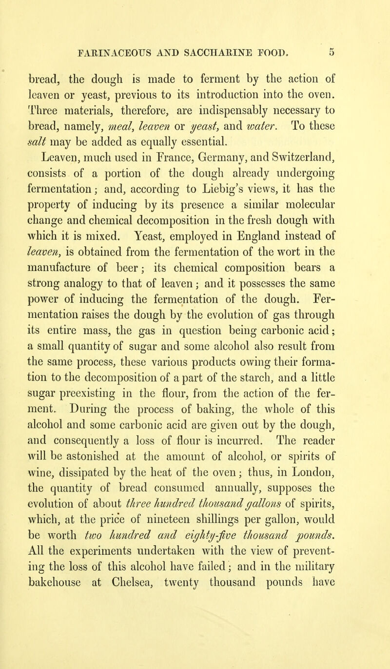bread, the dough is made to ferment by the action of leaven or yeast, previous to its introduction into the oven. Three materials^ therefore, are indispensably necessary to bread, namely, meal, leaven or yeast, and water. To these salt may be added as equally essential. Leaven, much used in France, Germany, and Sv^^itzerland, consists of a portion of the dough already undergoing fermentation; and, according to Liebig's views, it has the property of inducing by its presence a similar molecular change and chemical decomposition in the fresh dough with vi^hich it is mixed. Yeast, employed in England instead of leaven, is obtained from the fermentation of the wort in the manufacture of beer; its chemical composition bears a strong analogy to that of leaven; and it possesses the same power of inducing the fermentation of the dough. Fer- mentation raises the dough by the evolution of gas through its entire mass, the gas in question being carbonic acid; a small quantity of sugar and some alcohol also result from the same process, these various products owing their forma- tion to the decomposition of a part of the starch, and a little sugar preexisting in the flour, from the action of the fer- ment. During the process of baking, the whole of this alcohol and some carbonic acid are given out by the dough, and consequently a loss of flour is incurred. The reader will be astonished at the amount of alcohol, or spirits of wine, dissipated by the heat of the oven; thus, in London, the quantity of bread consumed annually, supposes the evolution of about three hundred thousand gallons of spirits, which, at the price of nineteen shillings per gallon, would be worth two hundred and eighty-jive thousand pounds. All the experiments undertaken with the view of prevent- ing the loss of this alcohol have failed; and in the military bakehouse at Chelsea, twenty thousand pounds have