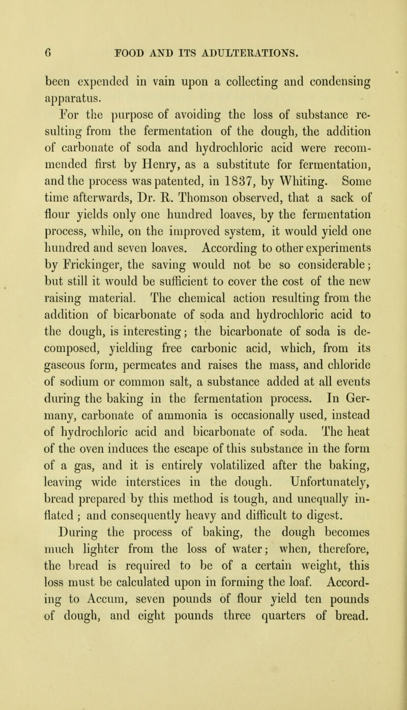 been expended in vain upon a collecting and condensing apparatus. For the purpose of avoiding the loss of substance re- sulting from the fermentation of the dough, the addition of carbonate of soda and hydrochloric acid were recom- mended first by Henry, as a substitute for fermentation, and the process was patented, in 1837, by Whiting. Some time afterwards, Dr. R. Thomson observed, that a sack of flour yields only one hundred loaves, by the fermentation process, while, on the improved system, it would yield one hundred and seven loaves. According to other experiments by Fricldnger, the saving would not be so considerable; but still it would be sufficient to cover the cost of the new raising material. The chemical action resulting from the addition of bicarbonate of soda and hydrochloric acid to the dough, is interesting; the bicarbonate of soda is de- composed, yielding free carbonic acid, which, from its gaseous form, permeates and raises the mass, and chloride of sodium or common salt, a substance added at all events during the baking in the fermentation process. In Ger- many, carbonate of ammonia is occasionally used, instead of hydrochloric acid and bicarbonate of soda. The heat of the oven induces the escape of this substance in the form of a gas, and it is entirely volatilized after the baking, leaving wide interstices in the dough. Unfortunately, bread prepared by this method is tough, and unequally in- flated ; and consequently heavy and difficult to digest. During the process of baking, the dough becomes much hghter from the loss of water; when, therefore, the bread is required to be of a certain weight, this loss must be calculated upon in forming the loaf. Accord- ing to Accum, seven pounds of flour yield ten pounds of dough, and eight pounds three quarters of bread.