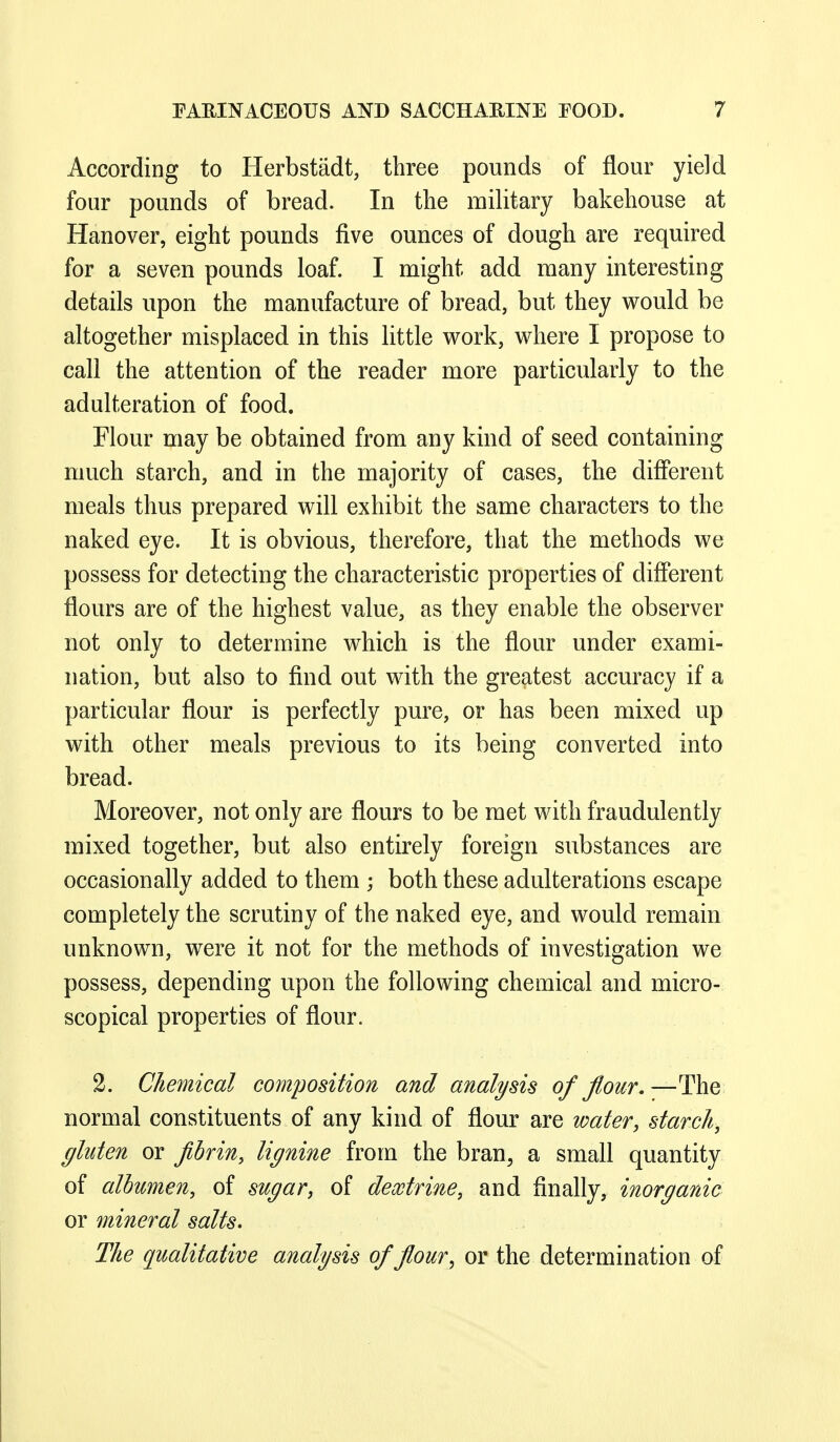 According to Herbstiidt, three pounds of flour yield four pounds of bread. In the military bakehouse at Hanover, eight pounds five ounces of dough are required for a seven pounds loaf. I might add many interesting details upon the manufacture of bread, but they vs^ould be altogether misplaced in this little work, where I propose to call the attention of the reader more particularly to the adulteration of food. Flour may be obtained from any kind of seed containing much starch, and in the majority of cases, the different meals thus prepared will exhibit the same characters to the naked eye. It is obvious, therefore, that the methods we possess for detecting the characteristic properties of different flours are of the highest value, as they enable the observer not only to determine which is the flour under exami- nation, but also to find out with the greatest accuracy if a particular flour is perfectly pure, or has been mixed up with other meals previous to its being converted into bread. Moreover, not only are flours to be met with fraudulently mixed together, but also entirely foreign substances are occasionally added to them ; both these adulterations escape completely the scrutiny of the naked eye, and would remain unknown, were it not for the methods of investigation we possess, depending upon the following chemical and micro- scopical properties of flour. 2. Chemical composition and analysis of flour, —The normal constituents of any kind of flour are water, starch, gluten or fibrin, lignine from the bran, a small quantity of albumen, of sugar, of dextrine, and Anally, inorganic or mineral salts. The qualitative analysis of flour ^ or the determination of